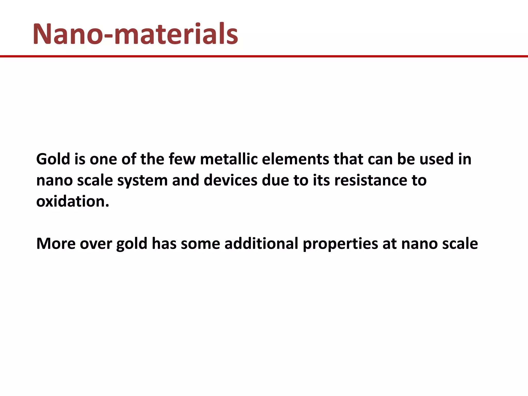 Nano-materials


Gold is one of the few metallic elements that can be used in
nano scale system and devices due to its resistance to
oxidation.

More over gold has some additional properties at nano scale
 