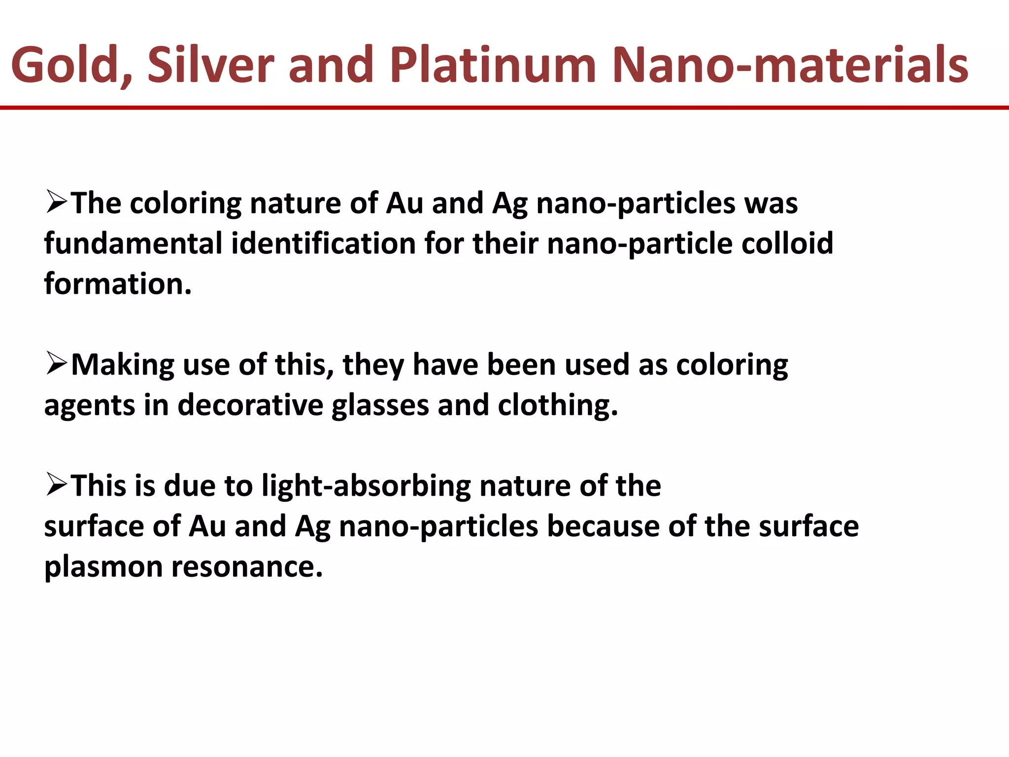 Gold, Silver and Platinum Nano-materials

 The coloring nature of Au and Ag nano-particles was
 fundamental identification for their nano-particle colloid
 formation.

 Making use of this, they have been used as coloring
 agents in decorative glasses and clothing.

 This is due to light-absorbing nature of the
 surface of Au and Ag nano-particles because of the surface
 plasmon resonance.
 
