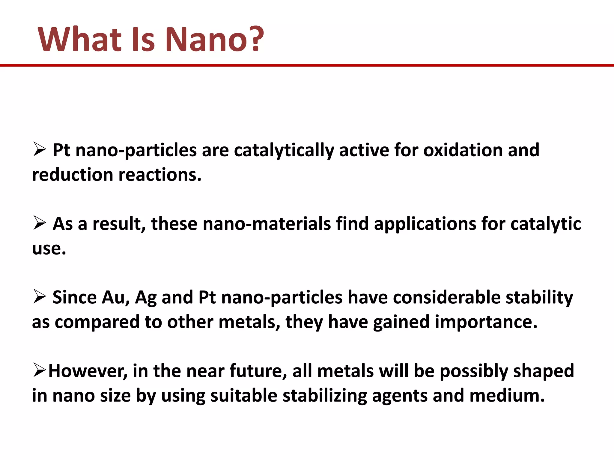 What Is Nano?

 Pt nano-particles are catalytically active for oxidation and
reduction reactions.

 As a result, these nano-materials find applications for catalytic
use.

 Since Au, Ag and Pt nano-particles have considerable stability
as compared to other metals, they have gained importance.

However, in the near future, all metals will be possibly shaped
in nano size by using suitable stabilizing agents and medium.
 
