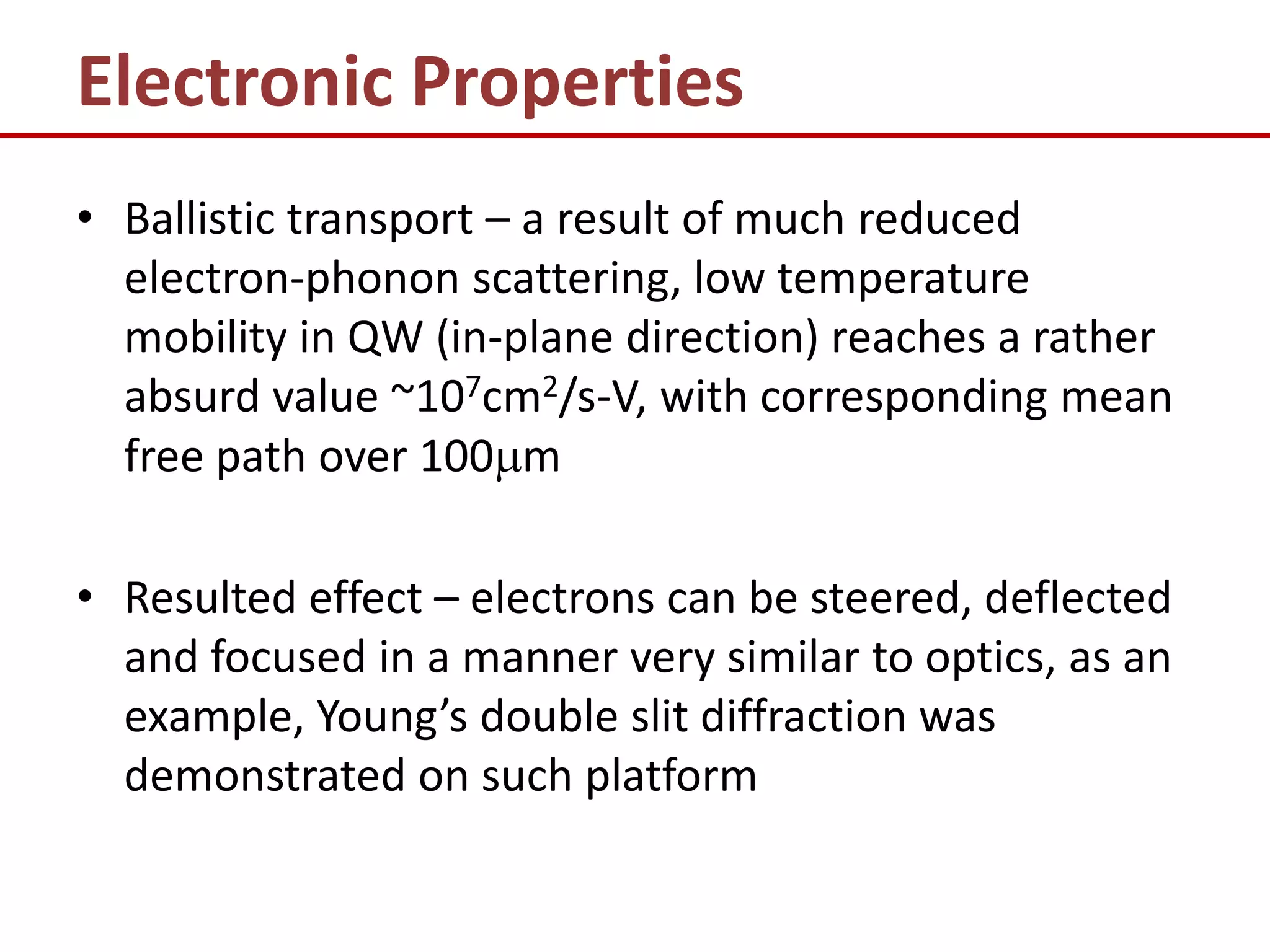 Electronic Properties
• Ballistic transport – a result of much reduced
  electron-phonon scattering, low temperature
  mobility in QW (in-plane direction) reaches a rather
  absurd value ~107cm2/s-V, with corresponding mean
  free path over 100m

• Resulted effect – electrons can be steered, deflected
  and focused in a manner very similar to optics, as an
  example, Young’s double slit diffraction was
  demonstrated on such platform
 