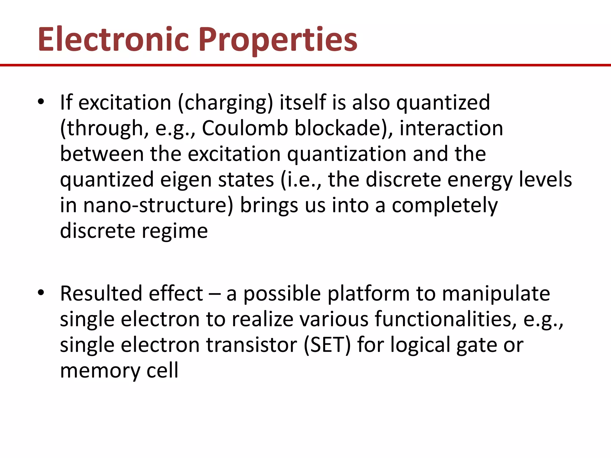 Electronic Properties
• If excitation (charging) itself is also quantized
  (through, e.g., Coulomb blockade), interaction
  between the excitation quantization and the
  quantized eigen states (i.e., the discrete energy levels
  in nano-structure) brings us into a completely
  discrete regime

• Resulted effect – a possible platform to manipulate
  single electron to realize various functionalities, e.g.,
  single electron transistor (SET) for logical gate or
  memory cell
 