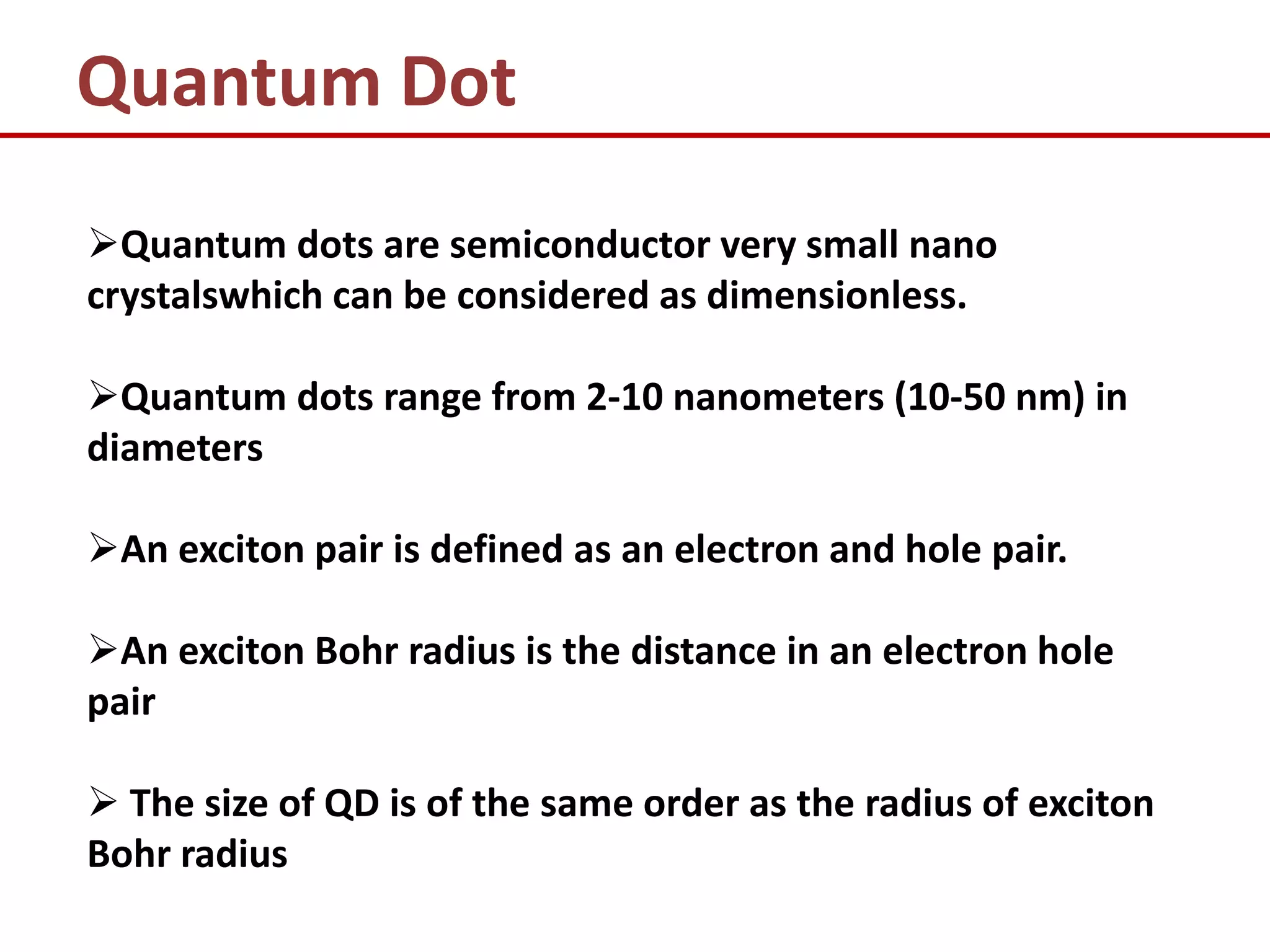 Quantum Dot
Quantum dots are semiconductor very small nano
crystalswhich can be considered as dimensionless.

Quantum dots range from 2-10 nanometers (10-50 nm) in
diameters

An exciton pair is defined as an electron and hole pair.

An exciton Bohr radius is the distance in an electron hole
pair

 The size of QD is of the same order as the radius of exciton
Bohr radius
 