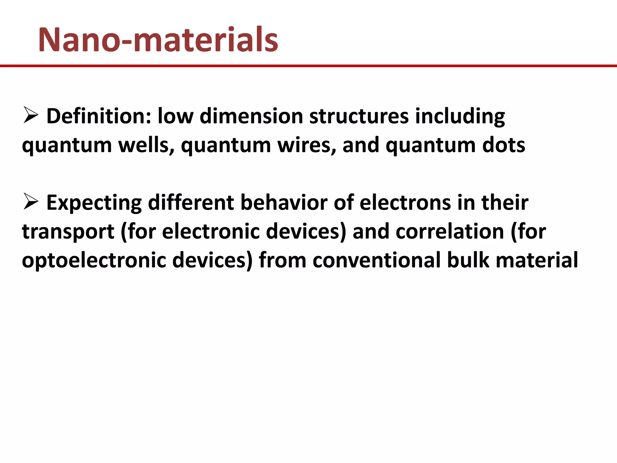Nano-materials
 Definition: low dimension structures including
quantum wells, quantum wires, and quantum dots

 Expecting different behavior of electrons in their
transport (for electronic devices) and correlation (for
optoelectronic devices) from conventional bulk material
 