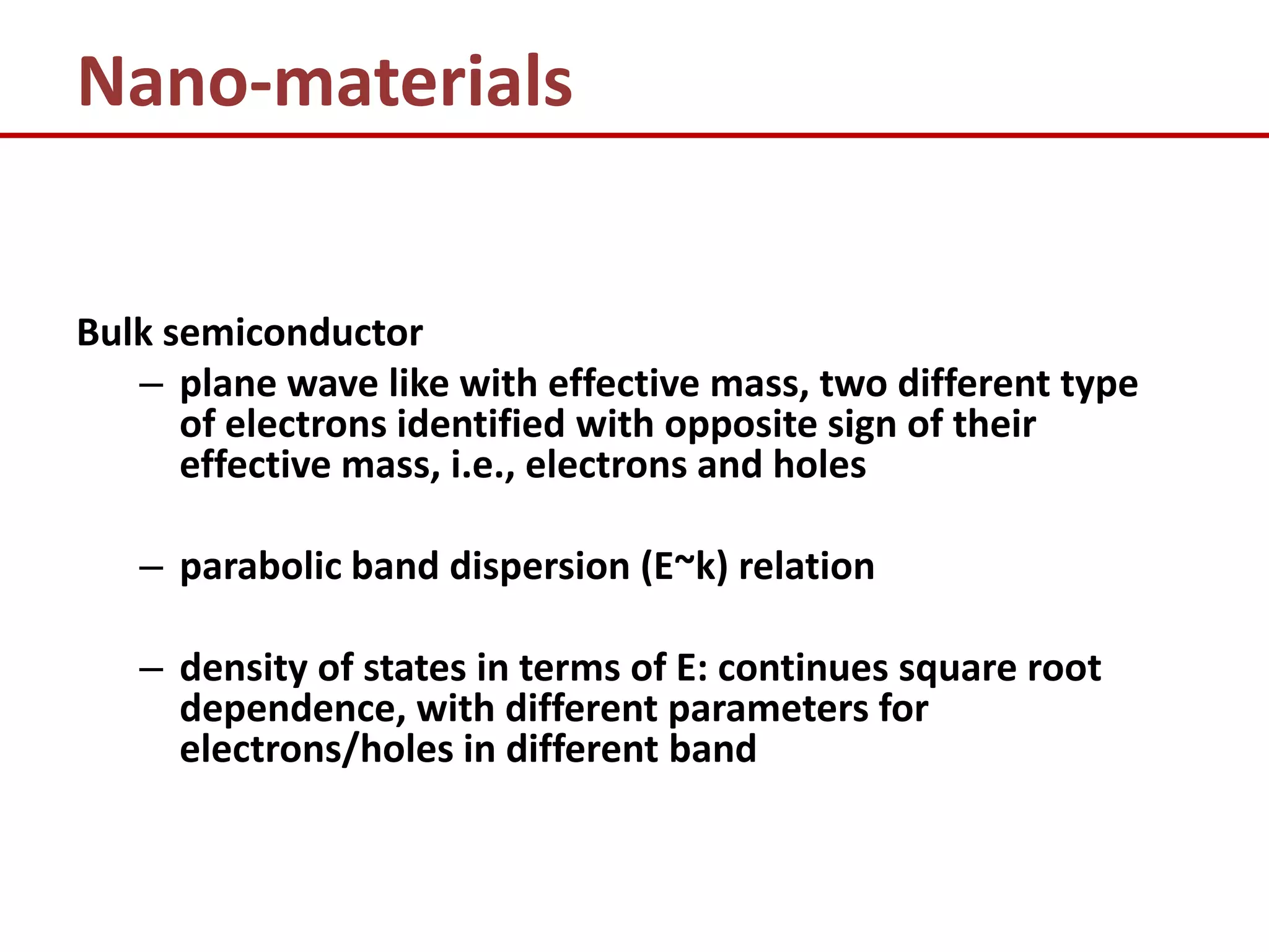 Nano-materials


Bulk semiconductor
   – plane wave like with effective mass, two different type
      of electrons identified with opposite sign of their
      effective mass, i.e., electrons and holes

   – parabolic band dispersion (E~k) relation

   – density of states in terms of E: continues square root
     dependence, with different parameters for
     electrons/holes in different band
 