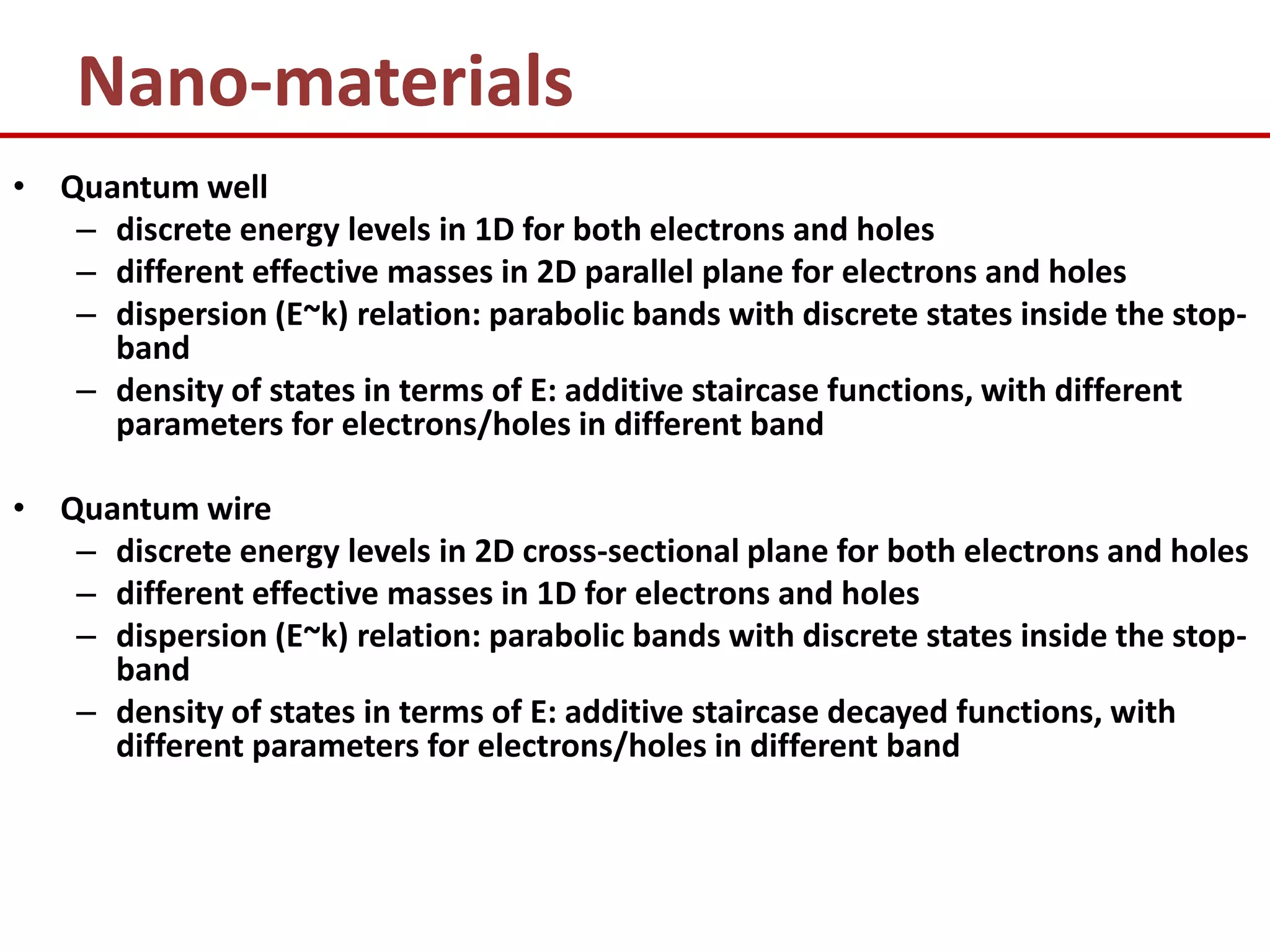 Nano-materials
• Quantum well
   – discrete energy levels in 1D for both electrons and holes
   – different effective masses in 2D parallel plane for electrons and holes
   – dispersion (E~k) relation: parabolic bands with discrete states inside the stop-
     band
   – density of states in terms of E: additive staircase functions, with different
     parameters for electrons/holes in different band

• Quantum wire
   – discrete energy levels in 2D cross-sectional plane for both electrons and holes
   – different effective masses in 1D for electrons and holes
   – dispersion (E~k) relation: parabolic bands with discrete states inside the stop-
     band
   – density of states in terms of E: additive staircase decayed functions, with
     different parameters for electrons/holes in different band
 