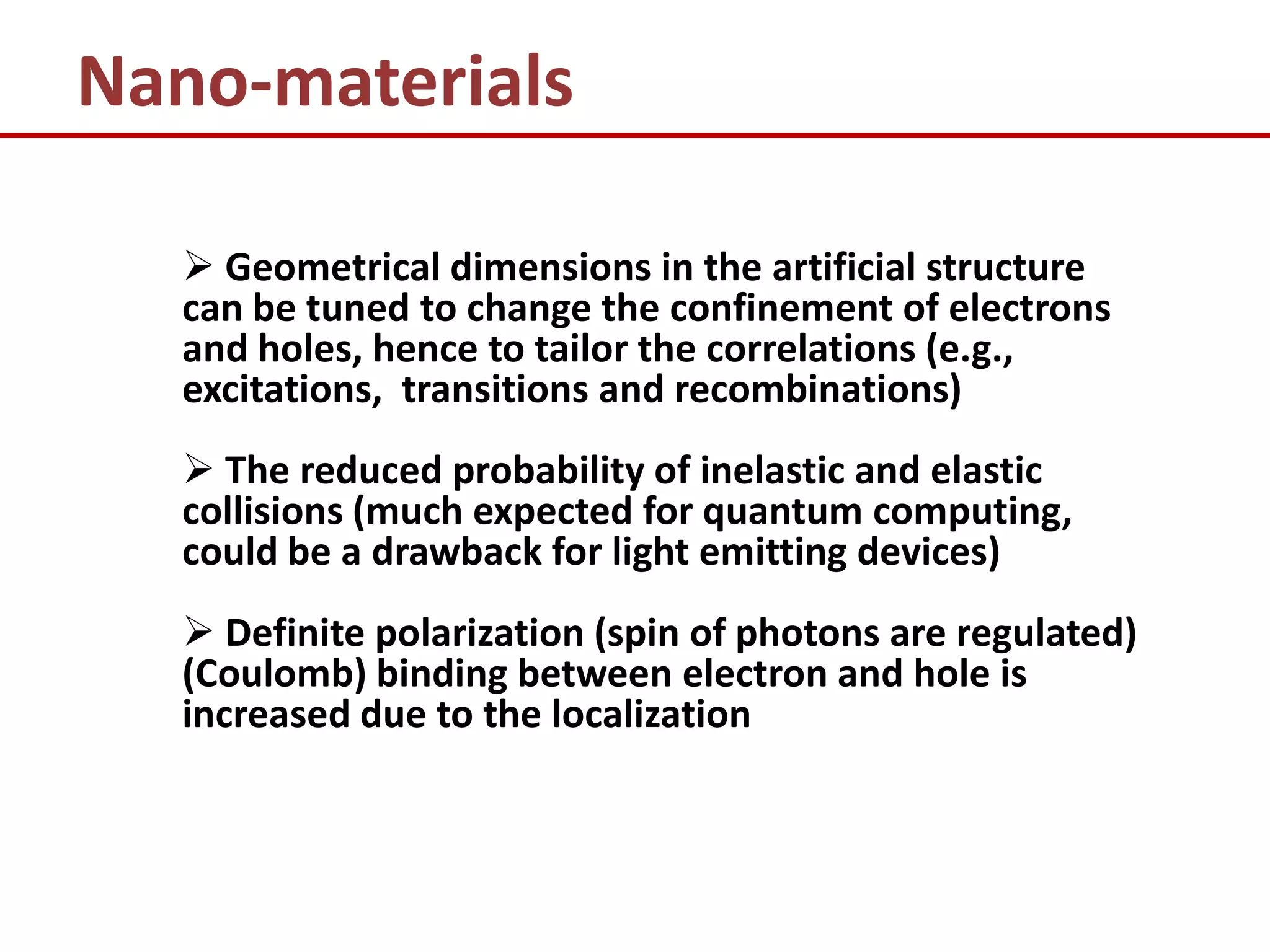 Nano-materials

   Geometrical dimensions in the artificial structure
  can be tuned to change the confinement of electrons
  and holes, hence to tailor the correlations (e.g.,
  excitations, transitions and recombinations)
   The reduced probability of inelastic and elastic
  collisions (much expected for quantum computing,
  could be a drawback for light emitting devices)
   Definite polarization (spin of photons are regulated)
  (Coulomb) binding between electron and hole is
  increased due to the localization
 