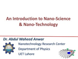 An Introduction to Nano-Science
        & Nano-Technology


Dr. Abdul Waheed Anwar
        Nanotechnology Research Center
        Department of Physics
        UET Lahore
 