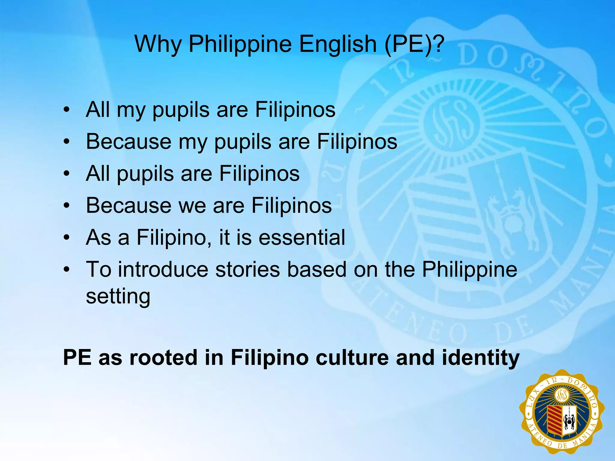 Why Philippine English (PE)?

•   All my pupils are Filipinos
•   Because my pupils are Filipinos
•   All pupils are Filipinos
•   Because we are Filipinos
•   As a Filipino, it is essential
•   To introduce stories based on the Philippine
    setting

PE as rooted in Filipino culture and identity
 