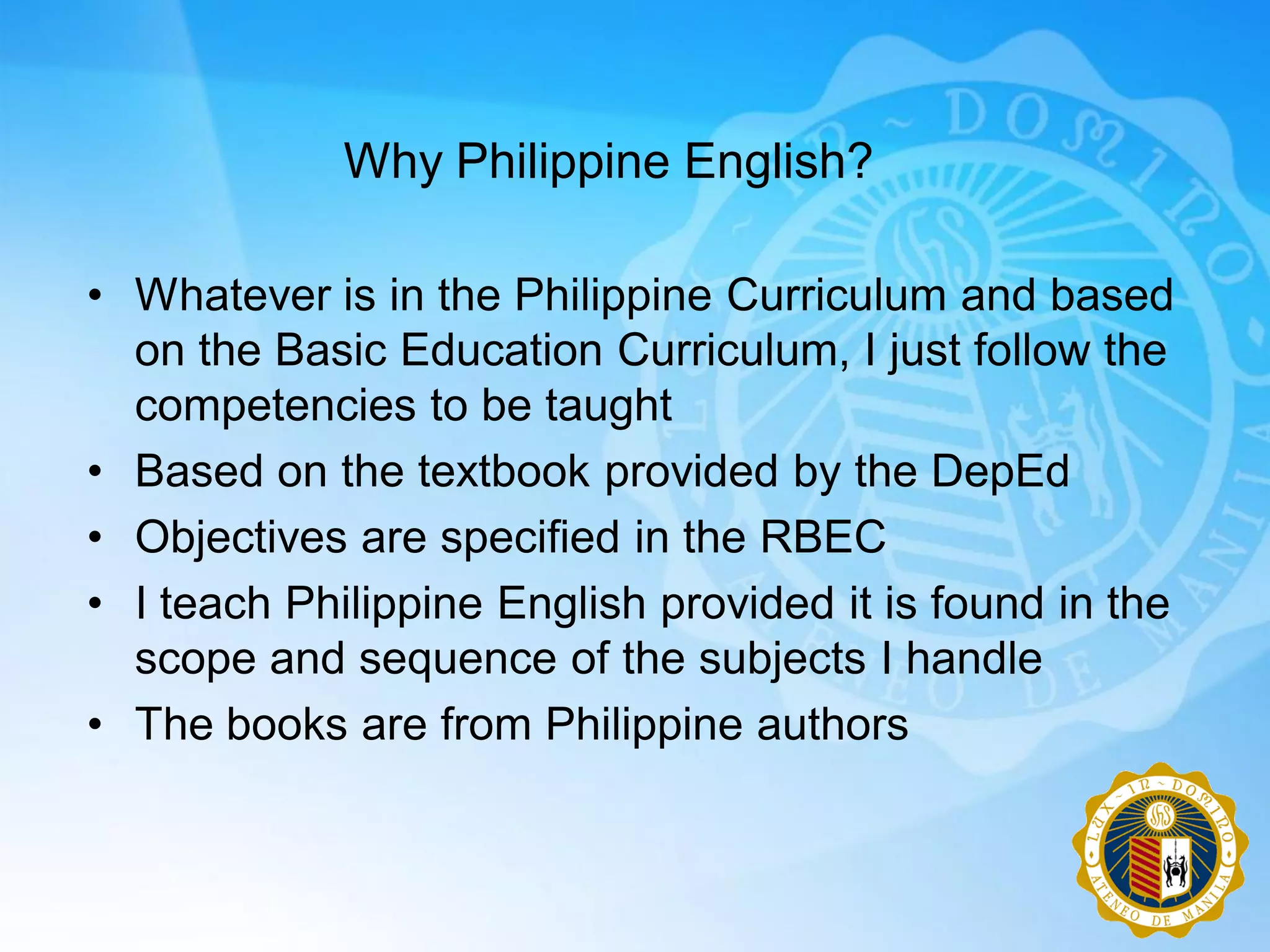 Why Philippine English?

• Whatever is in the Philippine Curriculum and based
  on the Basic Education Curriculum, I just follow the
  competencies to be taught
• Based on the textbook provided by the DepEd
• Objectives are specified in the RBEC
• I teach Philippine English provided it is found in the
  scope and sequence of the subjects I handle
• The books are from Philippine authors
 