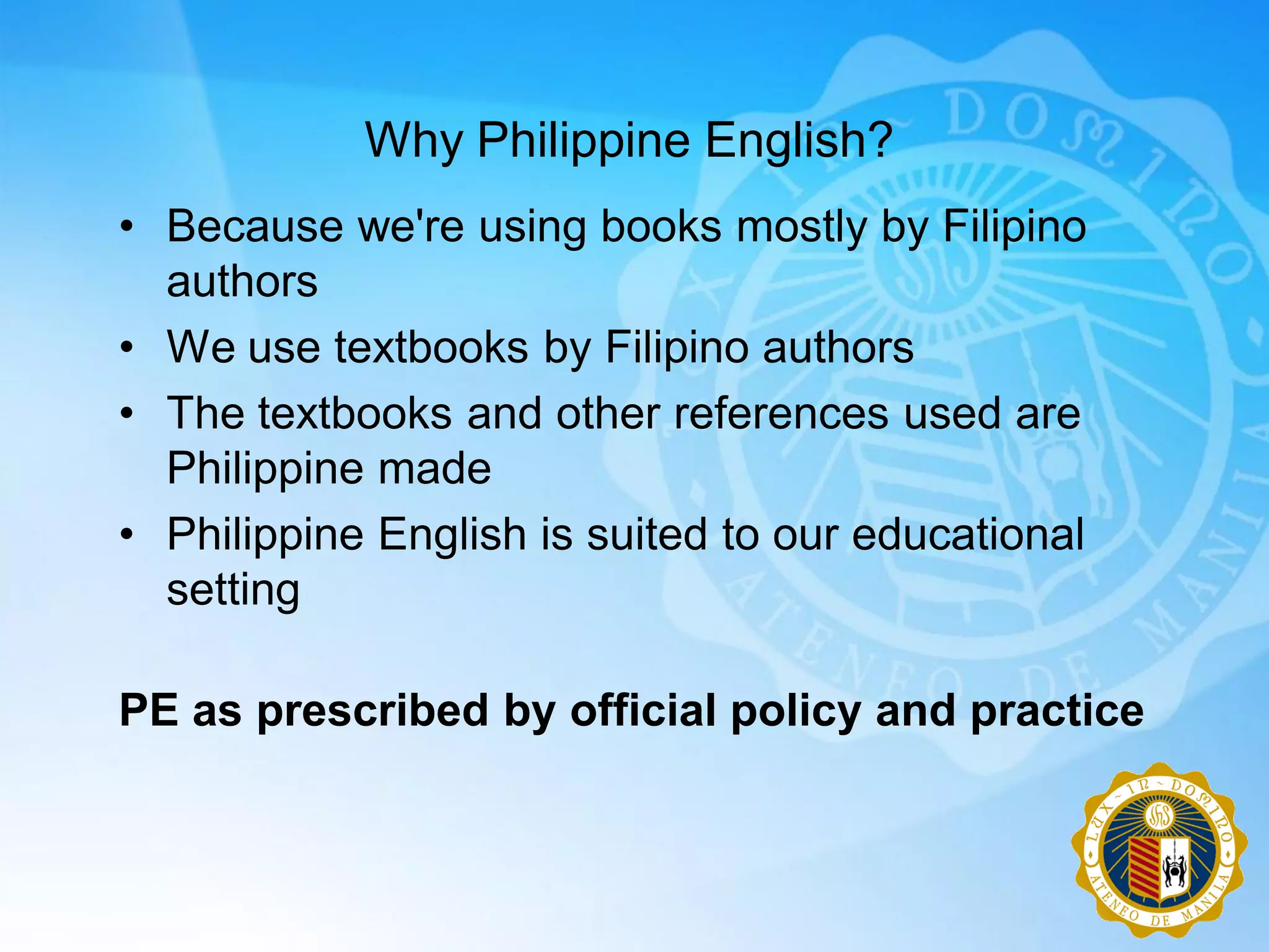 Why Philippine English?
• Because we're using books mostly by Filipino
  authors
• We use textbooks by Filipino authors
• The textbooks and other references used are
  Philippine made
• Philippine English is suited to our educational
  setting

PE as prescribed by official policy and practice
 