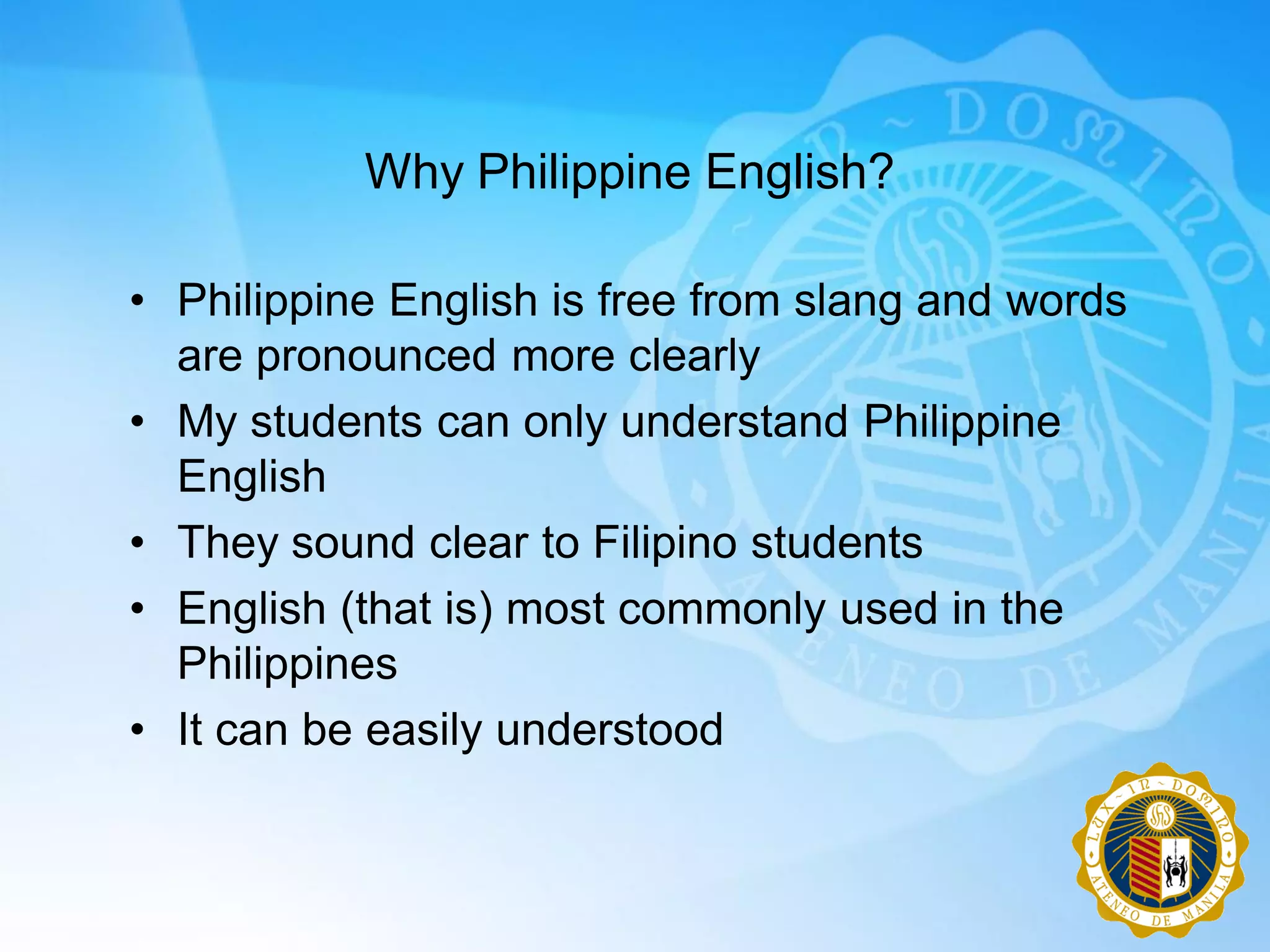 Why Philippine English?

• Philippine English is free from slang and words
  are pronounced more clearly
• My students can only understand Philippine
  English
• They sound clear to Filipino students
• English (that is) most commonly used in the
  Philippines
• It can be easily understood
 