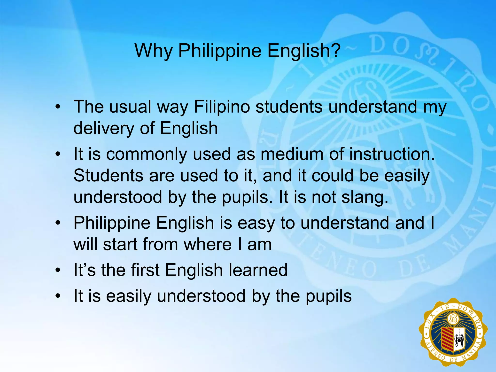 Why Philippine English?

• The usual way Filipino students understand my
  delivery of English
• It is commonly used as medium of instruction.
  Students are used to it, and it could be easily
  understood by the pupils. It is not slang.
• Philippine English is easy to understand and I
  will start from where I am
• It‟s the first English learned
• It is easily understood by the pupils
 