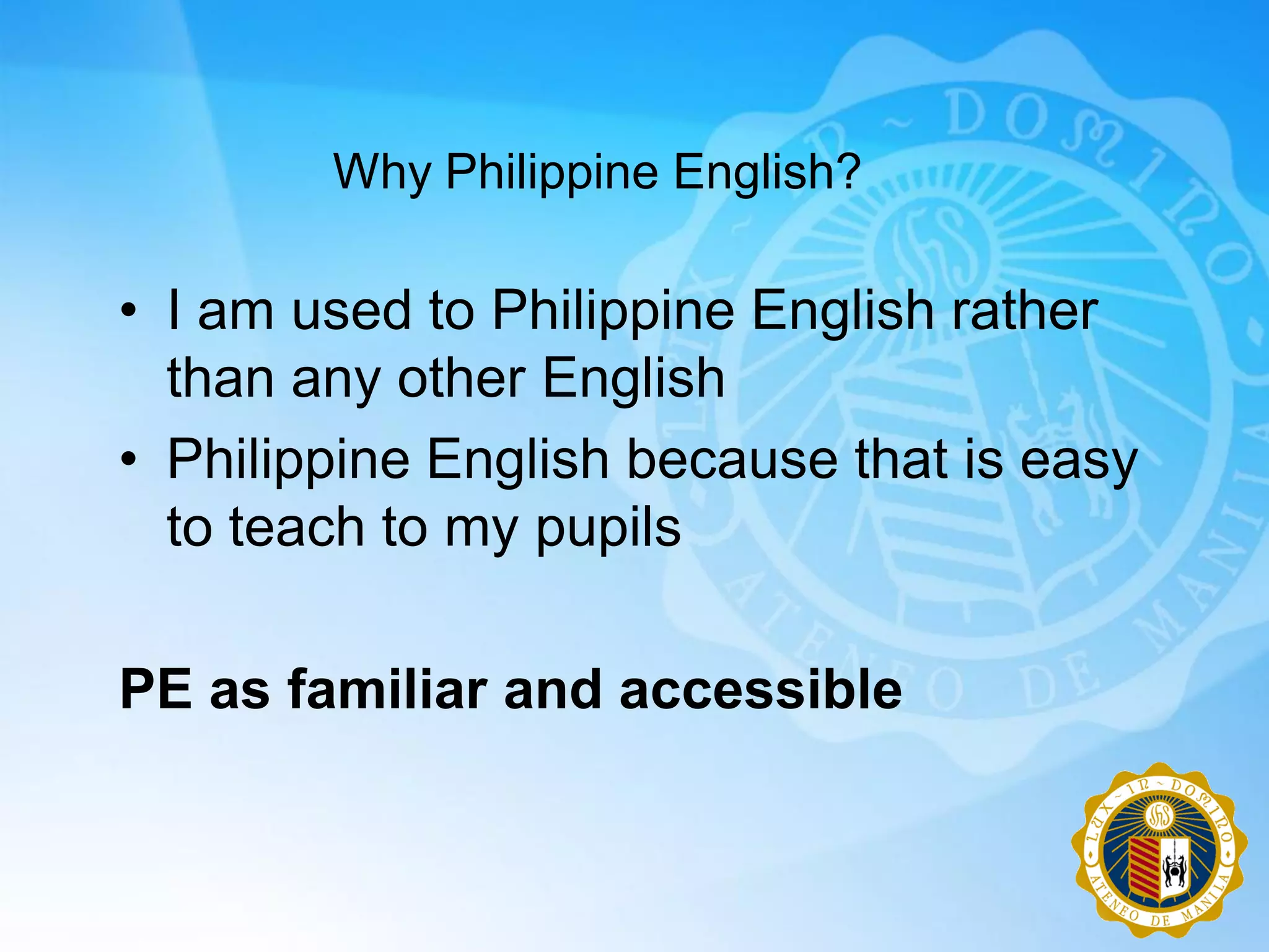 Why Philippine English?

• I am used to Philippine English rather
  than any other English
• Philippine English because that is easy
  to teach to my pupils

PE as familiar and accessible
 