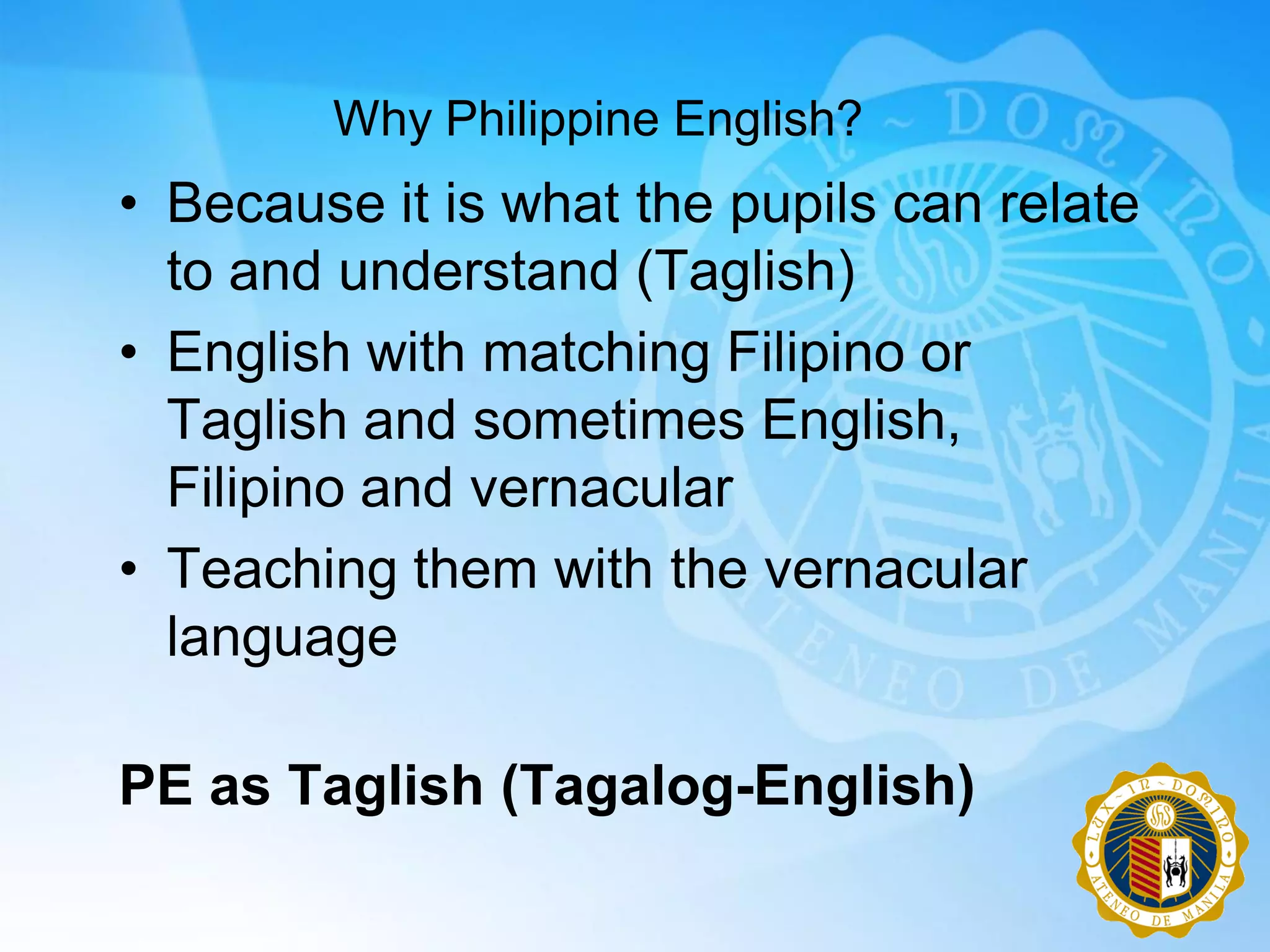 Why Philippine English?
• Because it is what the pupils can relate
  to and understand (Taglish)
• English with matching Filipino or
  Taglish and sometimes English,
  Filipino and vernacular
• Teaching them with the vernacular
  language

PE as Taglish (Tagalog-English)
 