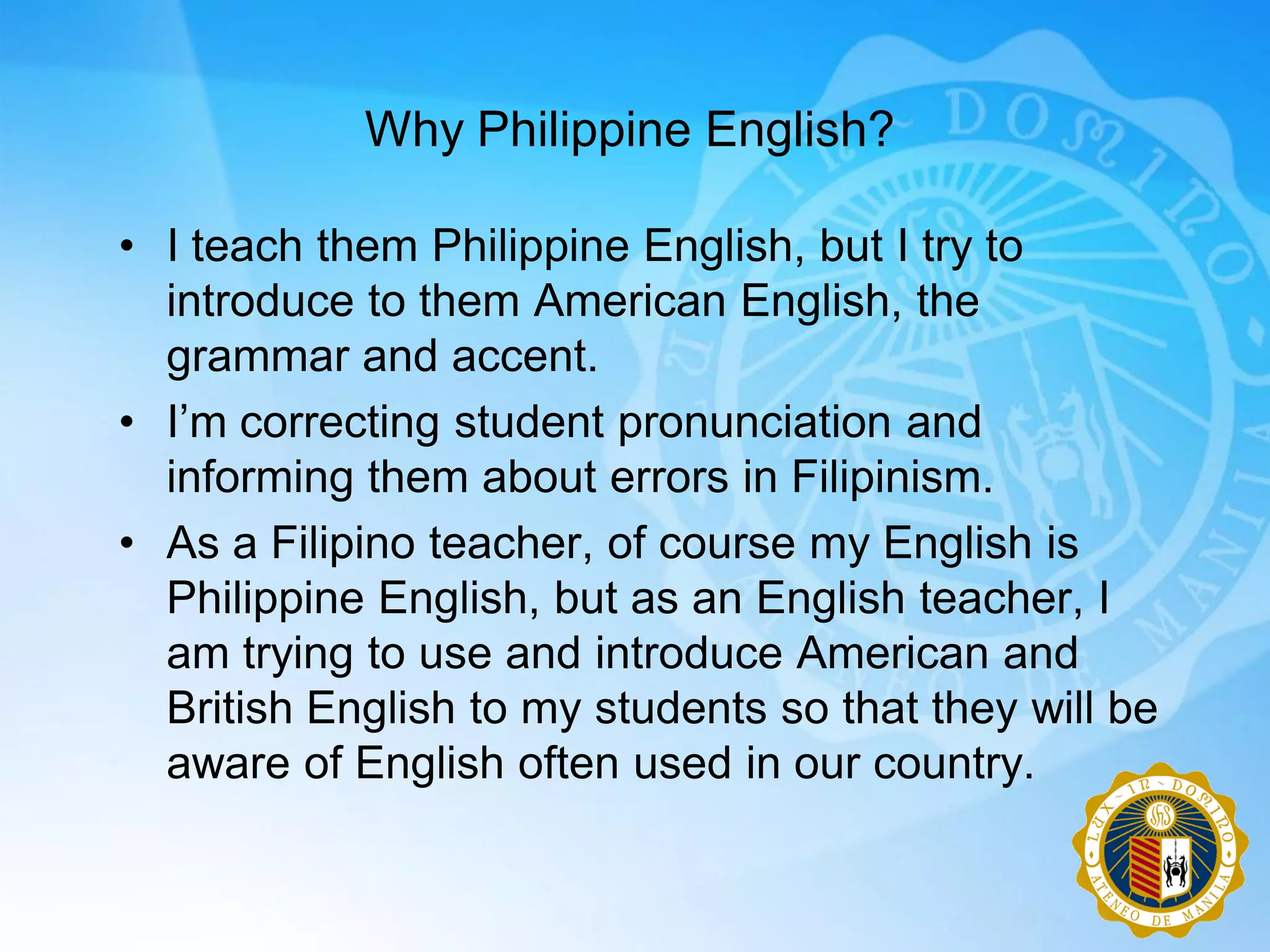 Why Philippine English?

• I teach them Philippine English, but I try to
  introduce to them American English, the
  grammar and accent.
• I‟m correcting student pronunciation and
  informing them about errors in Filipinism.
• As a Filipino teacher, of course my English is
  Philippine English, but as an English teacher, I
  am trying to use and introduce American and
  British English to my students so that they will be
  aware of English often used in our country.
 