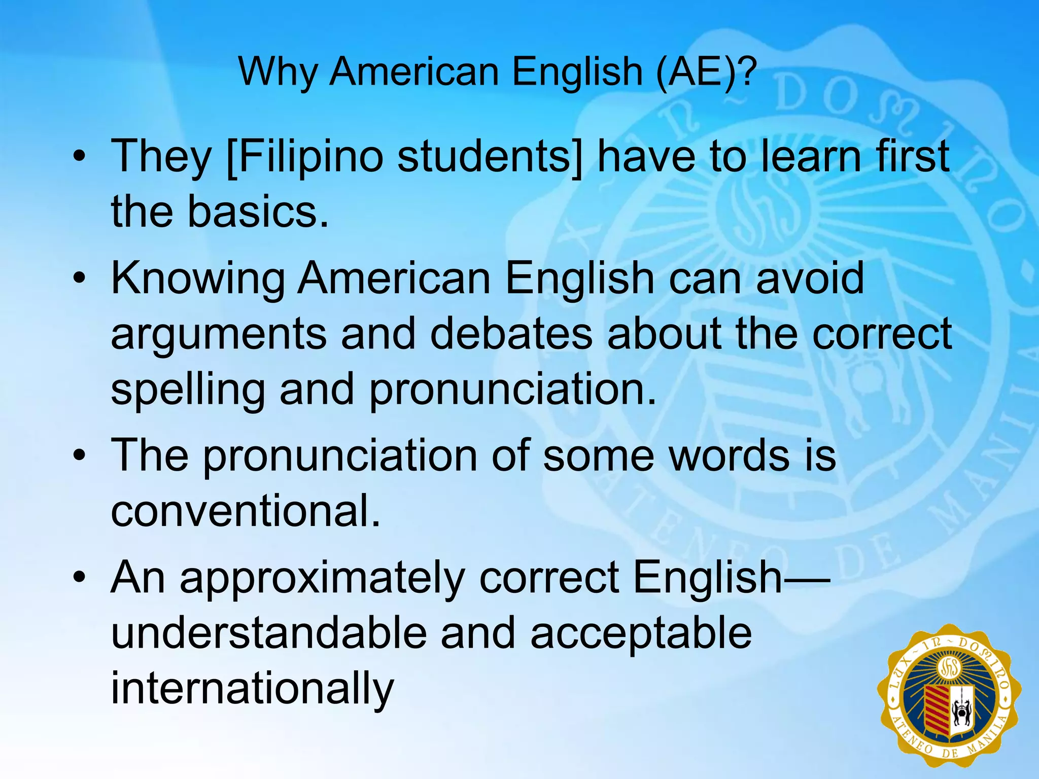 Why American English (AE)?

• They [Filipino students] have to learn first
  the basics.
• Knowing American English can avoid
  arguments and debates about the correct
  spelling and pronunciation.
• The pronunciation of some words is
  conventional.
• An approximately correct English—
  understandable and acceptable
  internationally
 