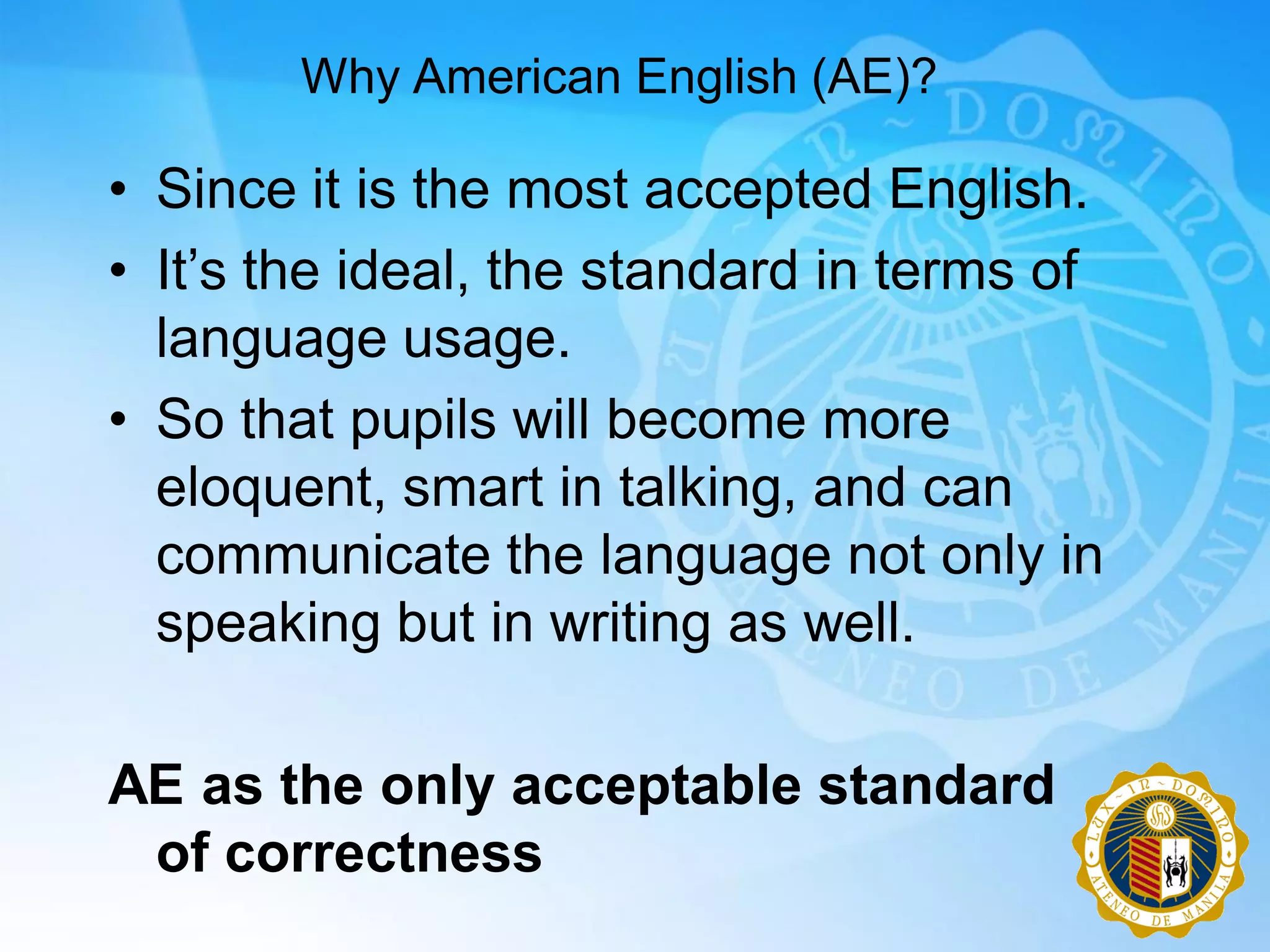 Why American English (AE)?

• Since it is the most accepted English.
• It‟s the ideal, the standard in terms of
  language usage.
• So that pupils will become more
  eloquent, smart in talking, and can
  communicate the language not only in
  speaking but in writing as well.

AE as the only acceptable standard
 of correctness
 