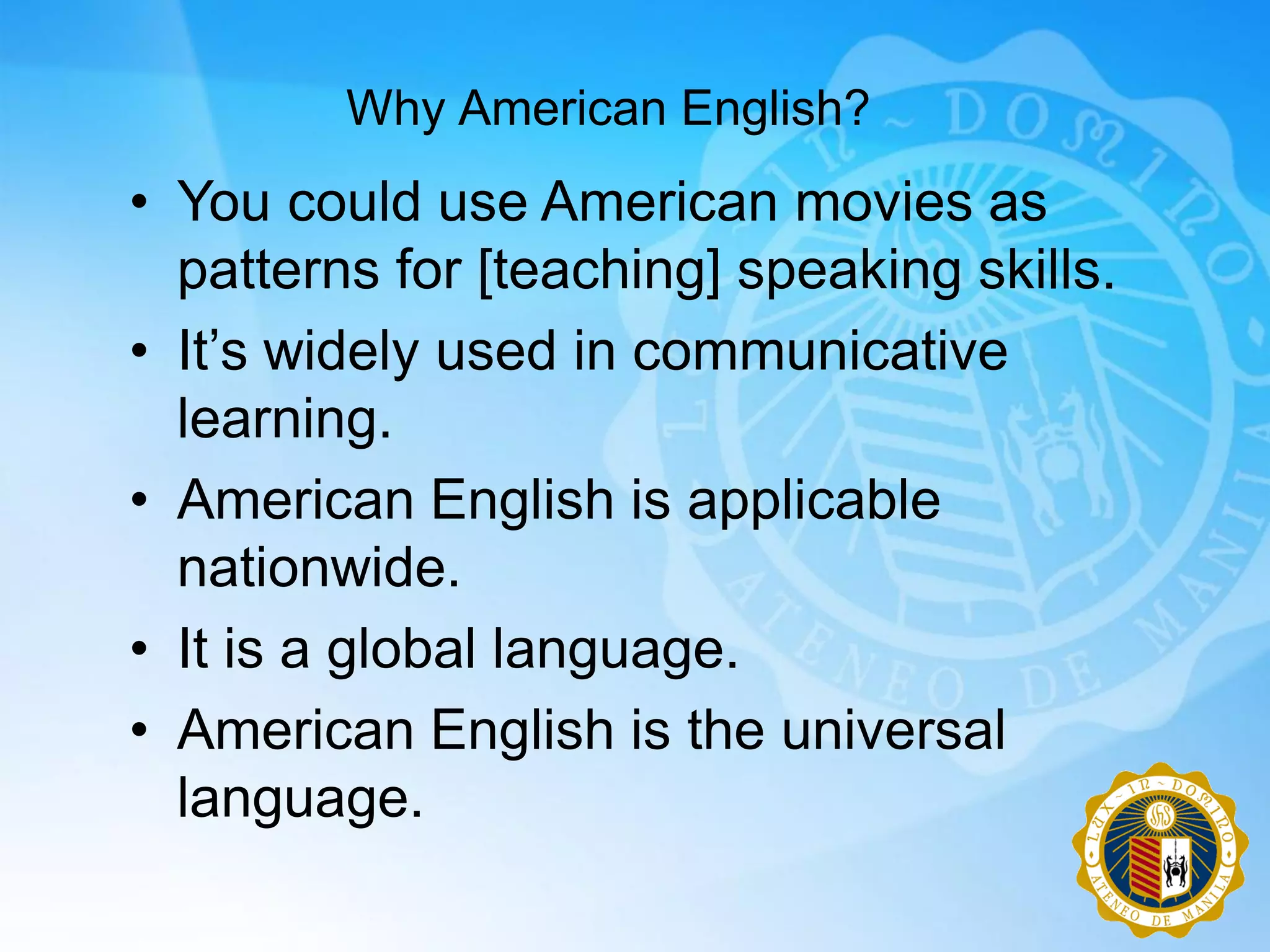 Why American English?
• You could use American movies as
  patterns for [teaching] speaking skills.
• It‟s widely used in communicative
  learning.
• American English is applicable
  nationwide.
• It is a global language.
• American English is the universal
  language.
 