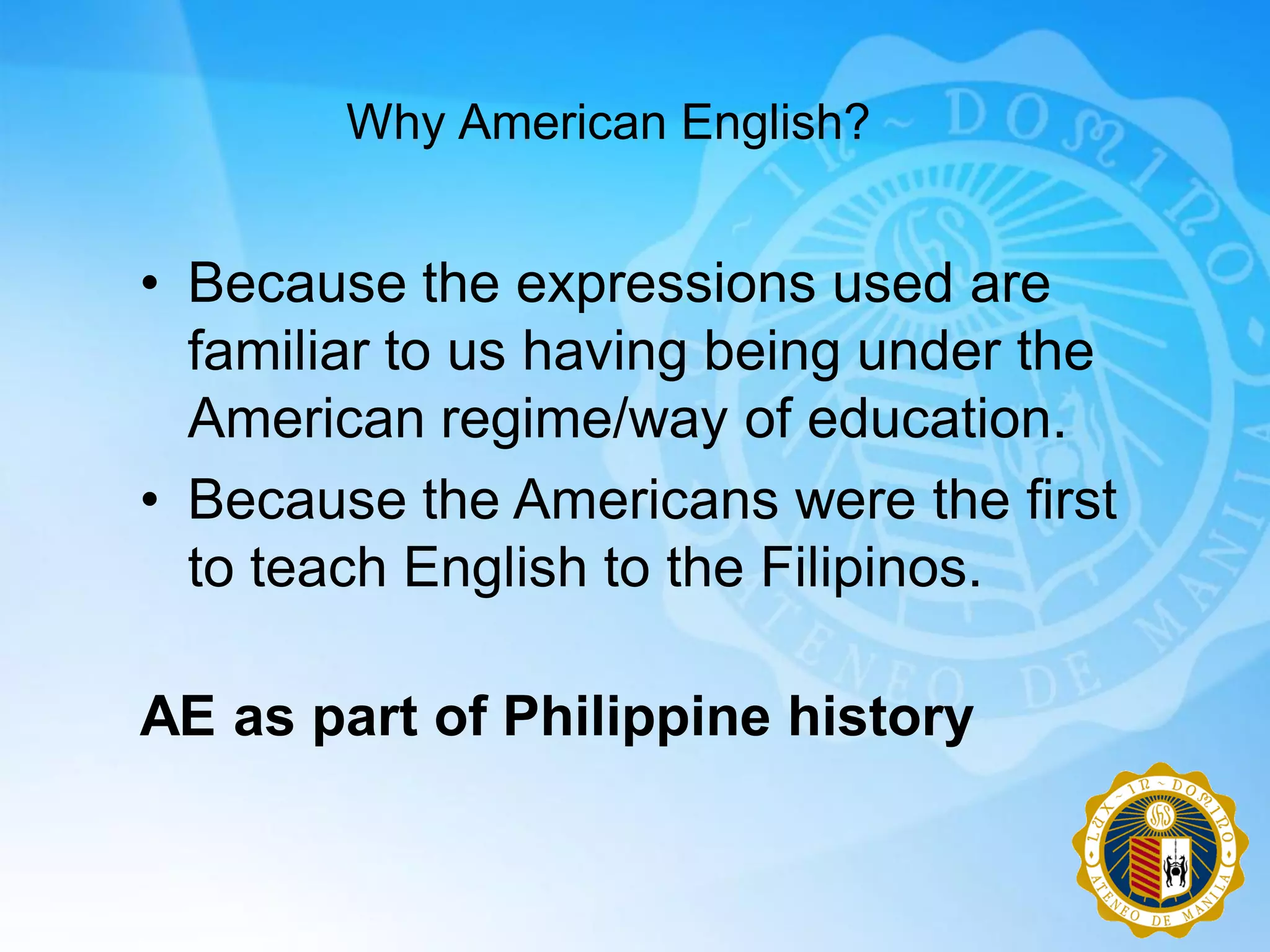 Why American English?


• Because the expressions used are
  familiar to us having being under the
  American regime/way of education.
• Because the Americans were the first
  to teach English to the Filipinos.

AE as part of Philippine history
 