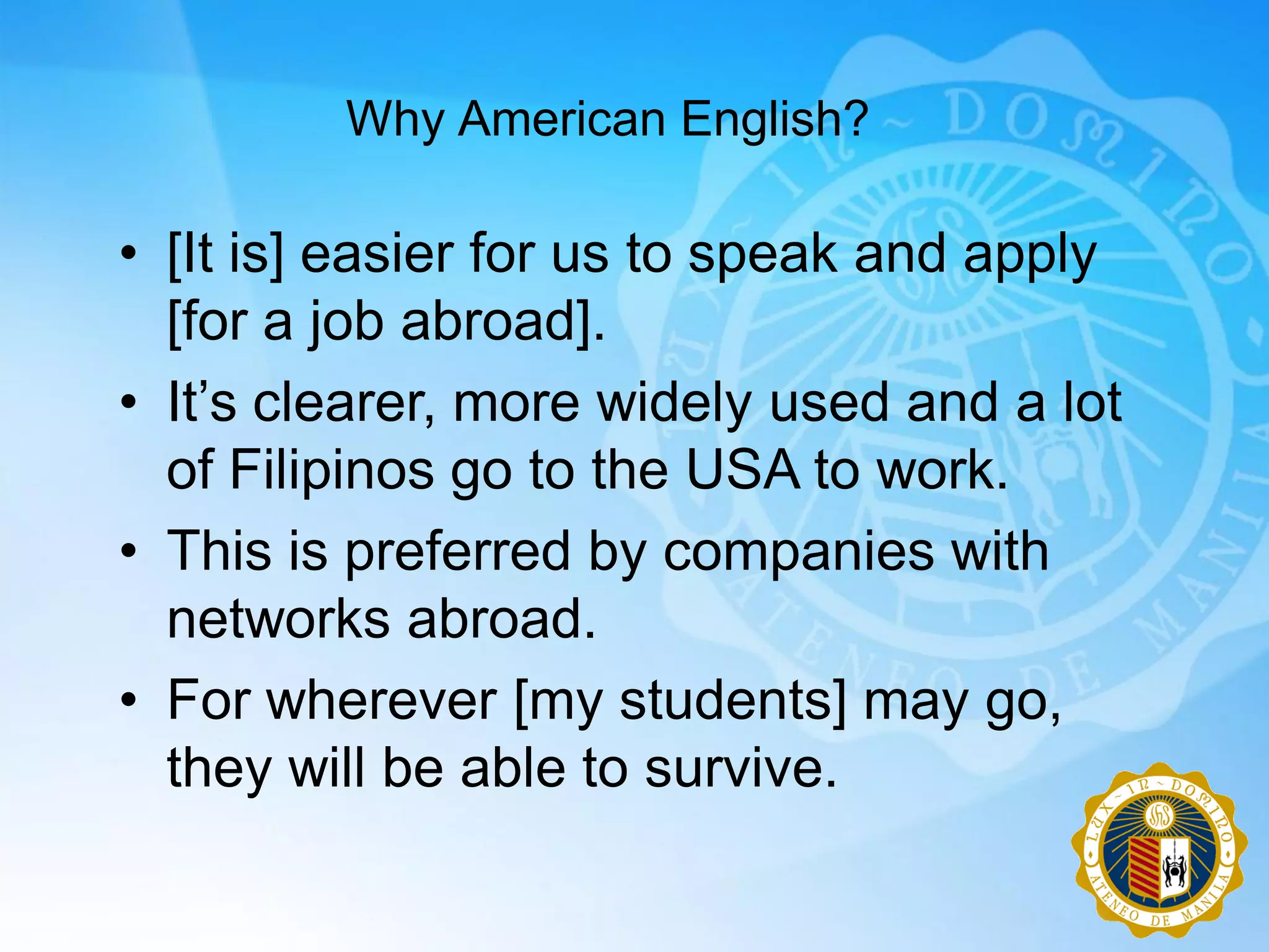 Why American English?

• [It is] easier for us to speak and apply
  [for a job abroad].
• It‟s clearer, more widely used and a lot
  of Filipinos go to the USA to work.
• This is preferred by companies with
  networks abroad.
• For wherever [my students] may go,
  they will be able to survive.
 