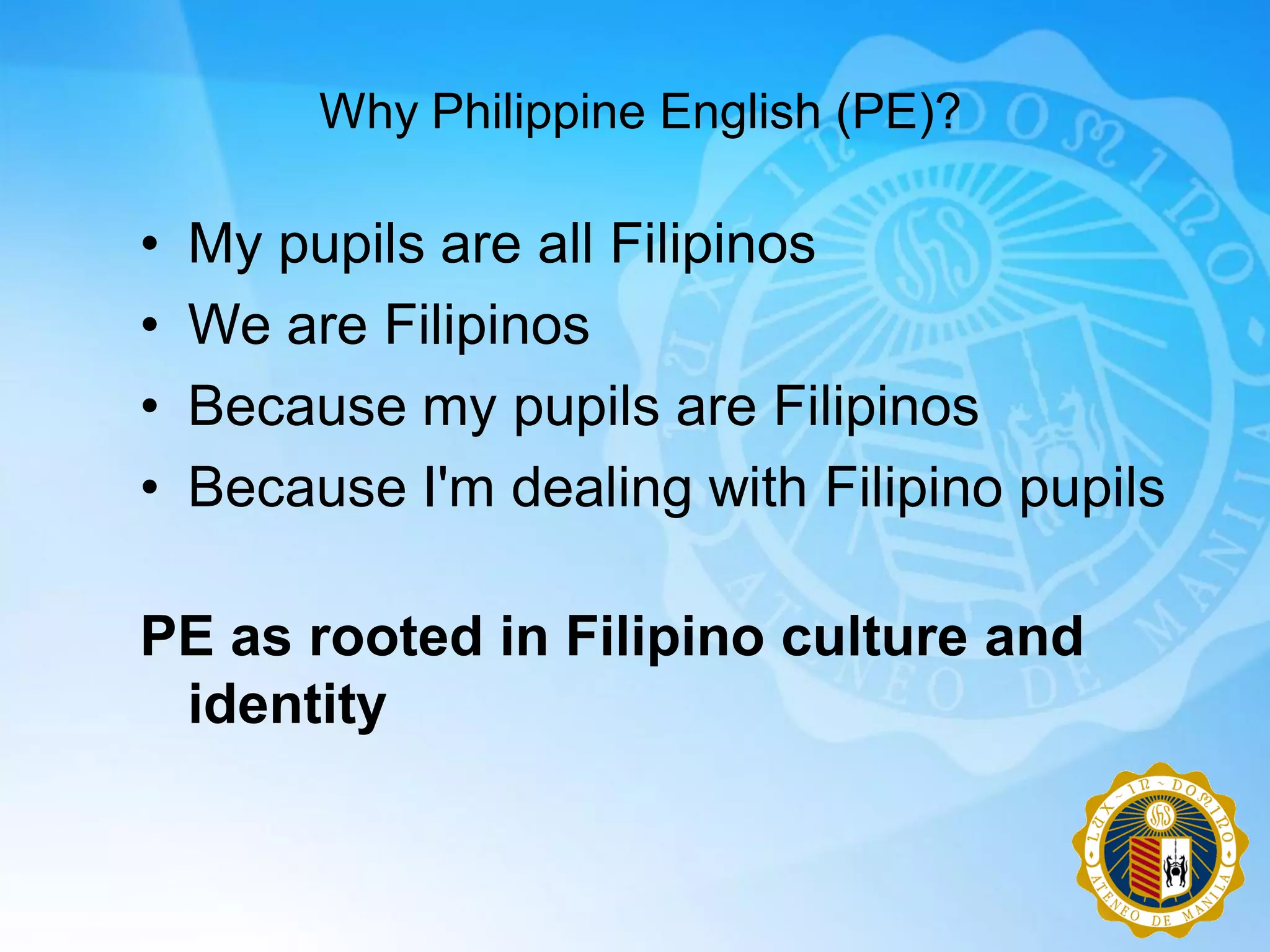 Why Philippine English (PE)?

•   My pupils are all Filipinos
•   We are Filipinos
•   Because my pupils are Filipinos
•   Because I'm dealing with Filipino pupils

PE as rooted in Filipino culture and
 identity
 