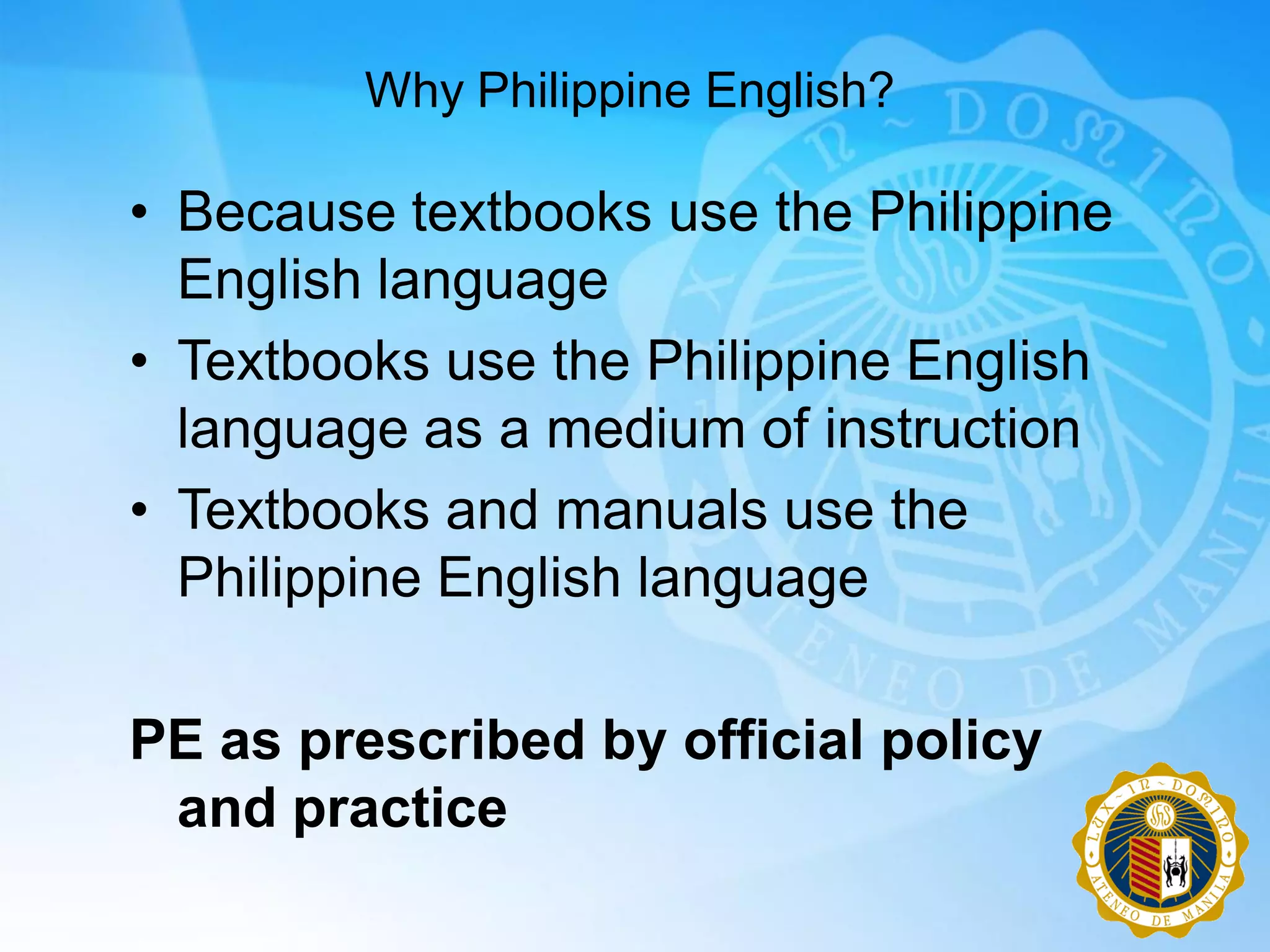 Why Philippine English?

• Because textbooks use the Philippine
  English language
• Textbooks use the Philippine English
  language as a medium of instruction
• Textbooks and manuals use the
  Philippine English language

PE as prescribed by official policy
 and practice
 