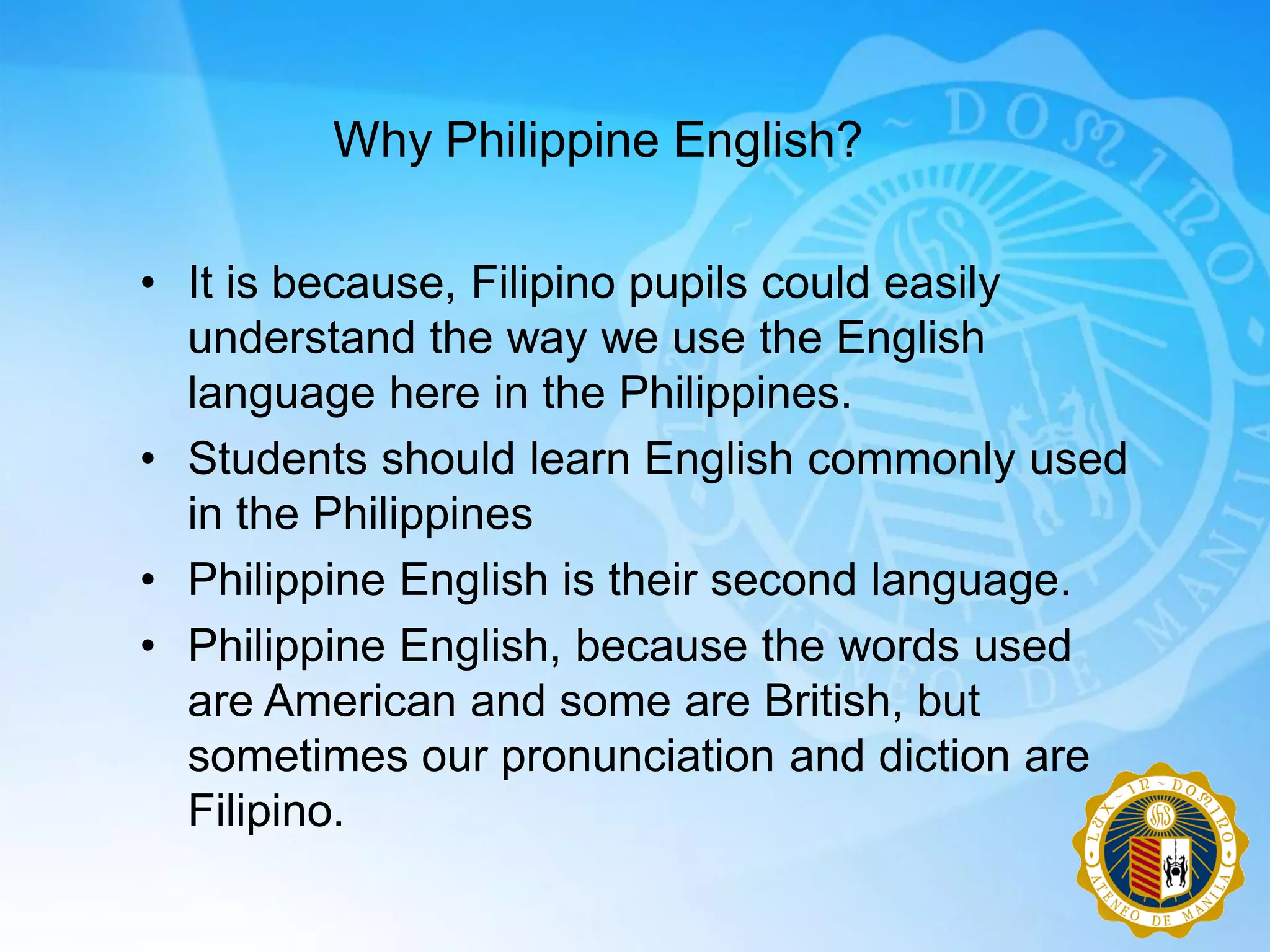 Why Philippine English?

• It is because, Filipino pupils could easily
  understand the way we use the English
  language here in the Philippines.
• Students should learn English commonly used
  in the Philippines
• Philippine English is their second language.
• Philippine English, because the words used
  are American and some are British, but
  sometimes our pronunciation and diction are
  Filipino.
 