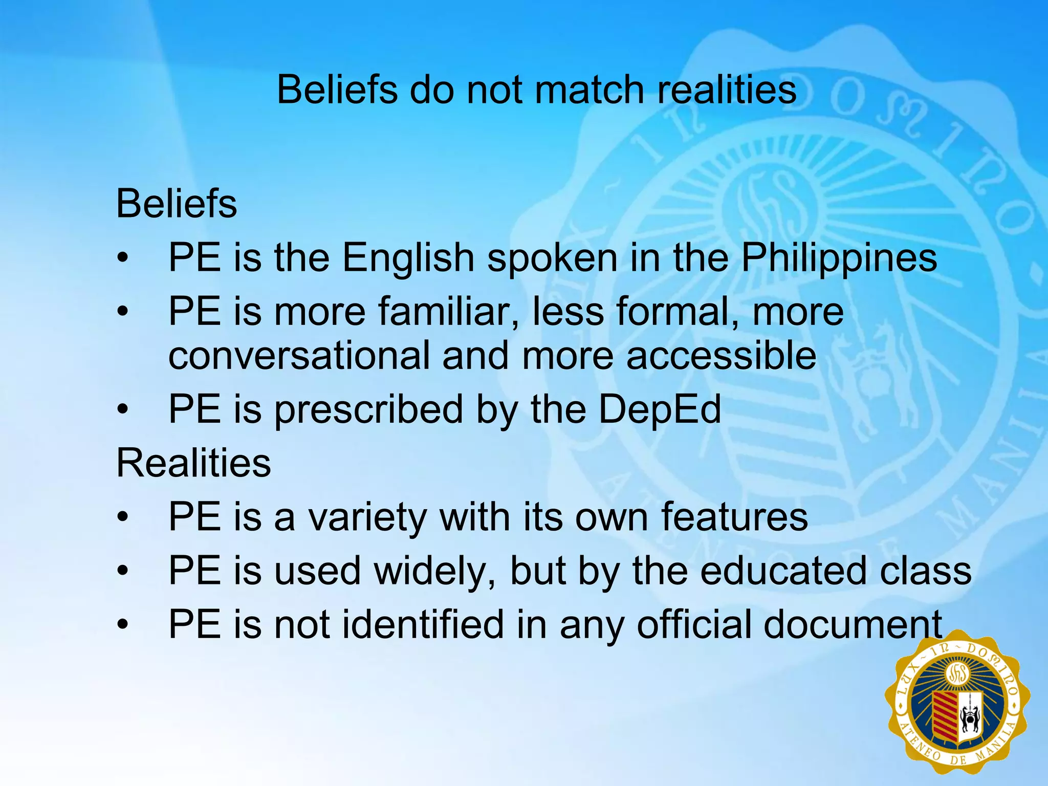 Beliefs do not match realities

Beliefs
• PE is the English spoken in the Philippines
• PE is more familiar, less formal, more
  conversational and more accessible
• PE is prescribed by the DepEd
Realities
• PE is a variety with its own features
• PE is used widely, but by the educated class
• PE is not identified in any official document
 