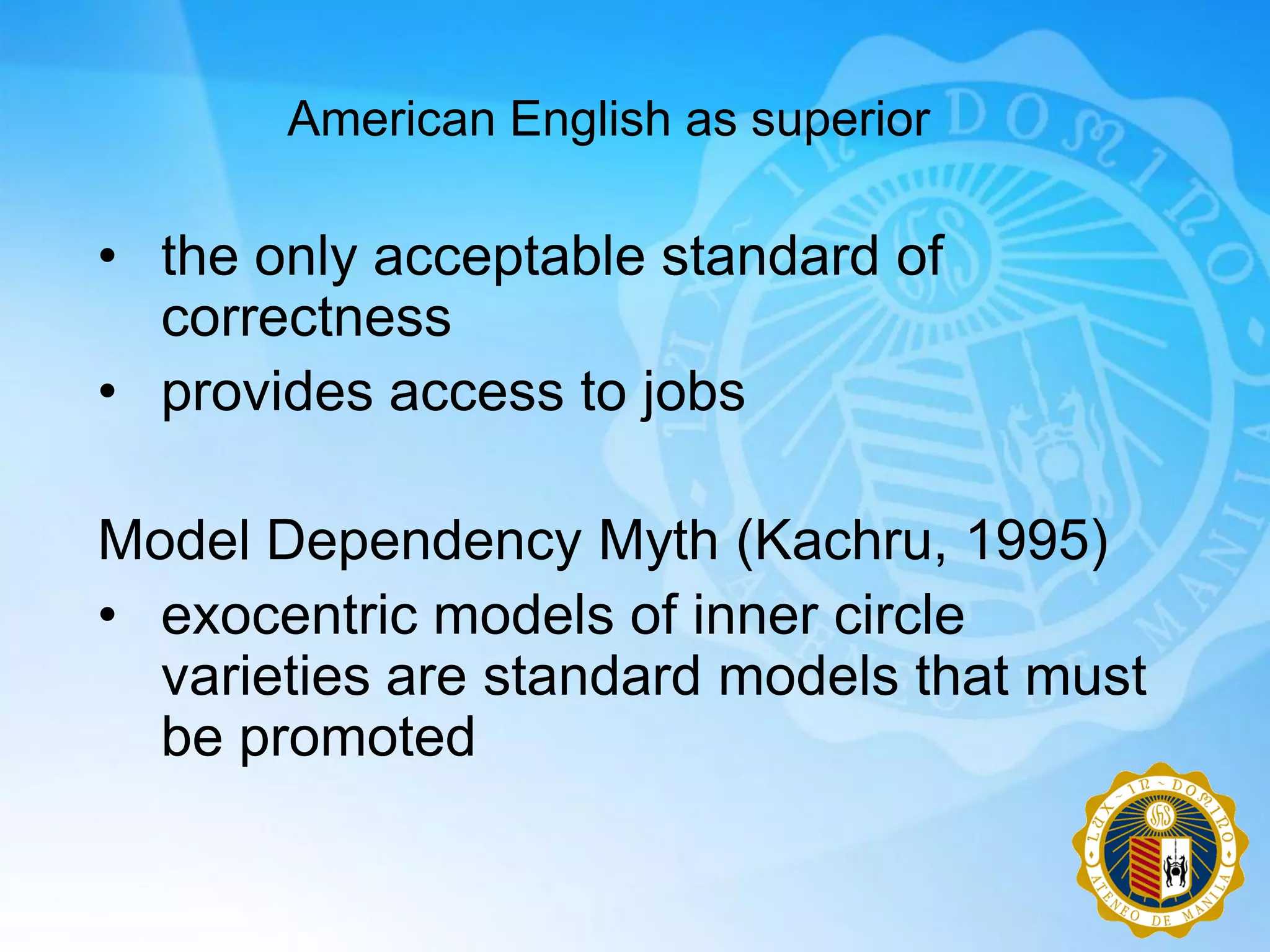 American English as superior

• the only acceptable standard of
  correctness
• provides access to jobs

Model Dependency Myth (Kachru, 1995)
• exocentric models of inner circle
  varieties are standard models that must
  be promoted
 