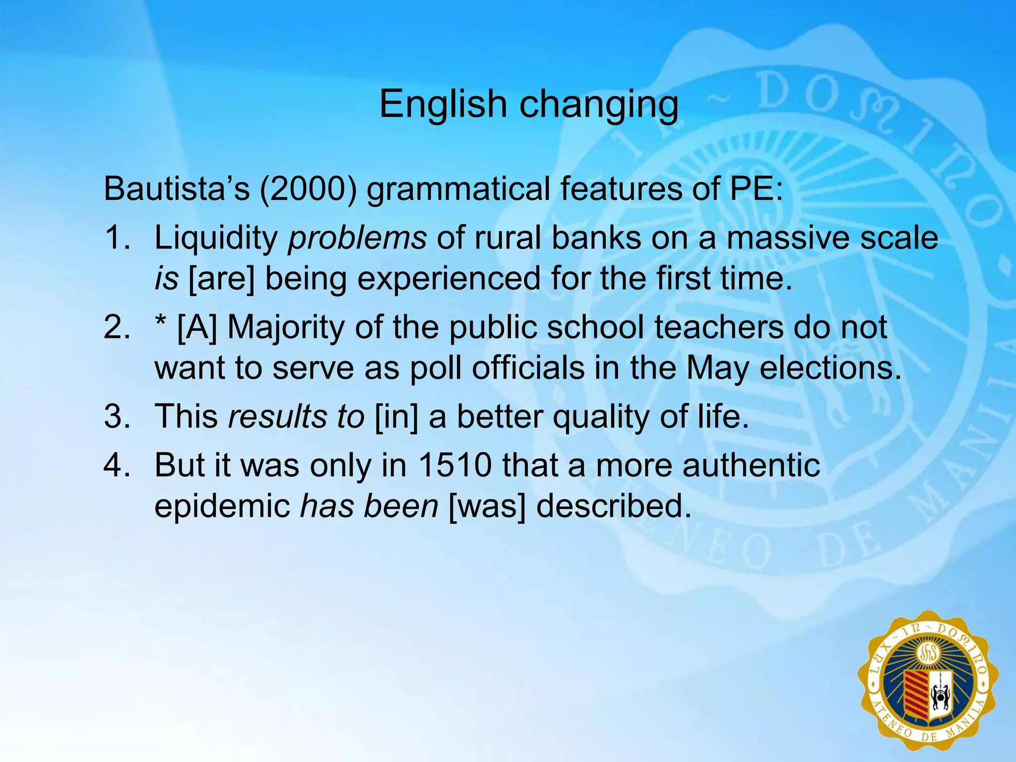 English changing

Bautista‟s (2000) grammatical features of PE:
1. Liquidity problems of rural banks on a massive scale
   is [are] being experienced for the first time.
2. * [A] Majority of the public school teachers do not
   want to serve as poll officials in the May elections.
3. This results to [in] a better quality of life.
4. But it was only in 1510 that a more authentic
   epidemic has been [was] described.
 