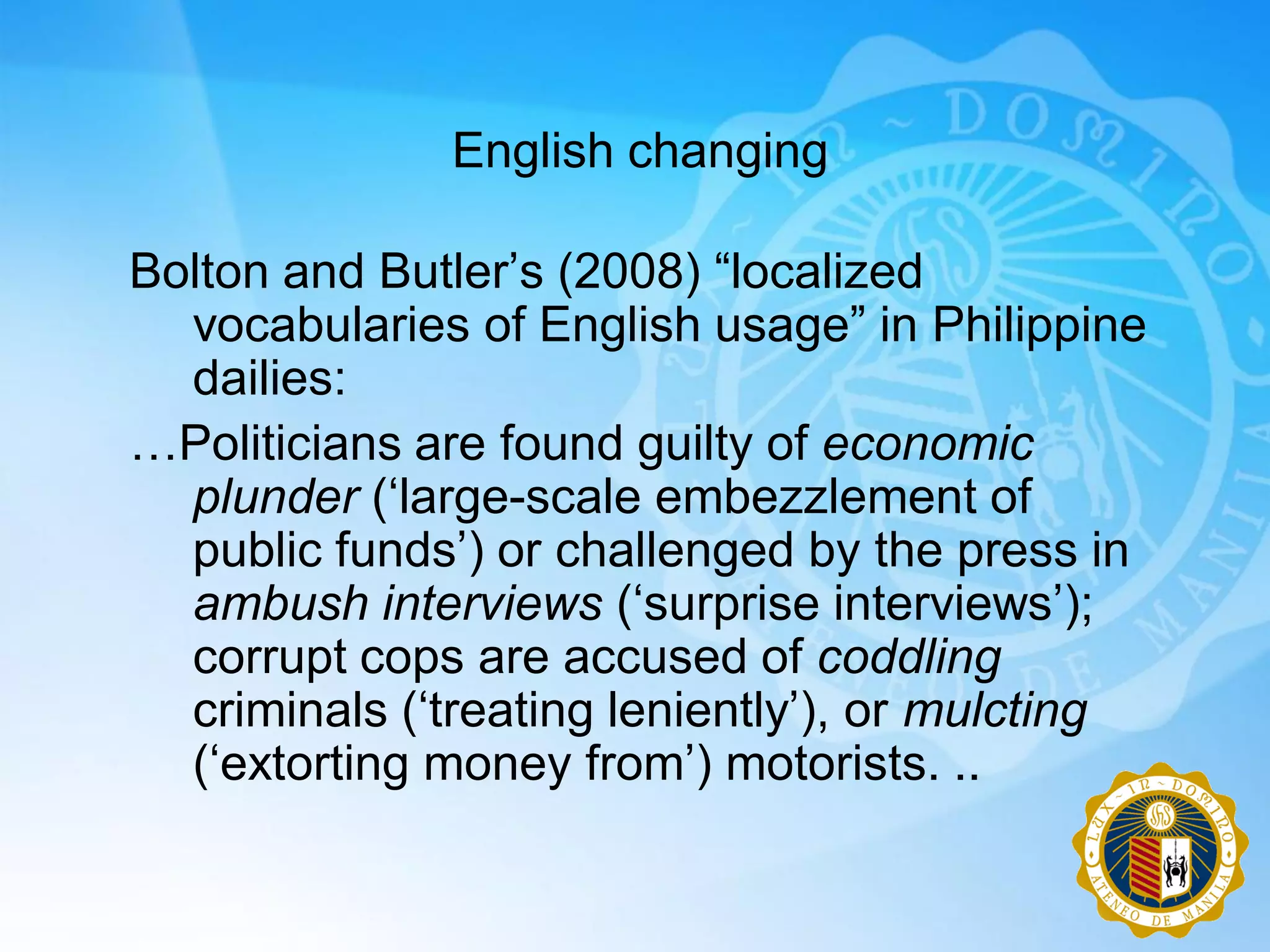 English changing

Bolton and Butler‟s (2008) “localized
  vocabularies of English usage” in Philippine
  dailies:
…Politicians are found guilty of economic
  plunder („large-scale embezzlement of
  public funds‟) or challenged by the press in
  ambush interviews („surprise interviews‟);
  corrupt cops are accused of coddling
  criminals („treating leniently‟), or mulcting
  („extorting money from‟) motorists. ..
 