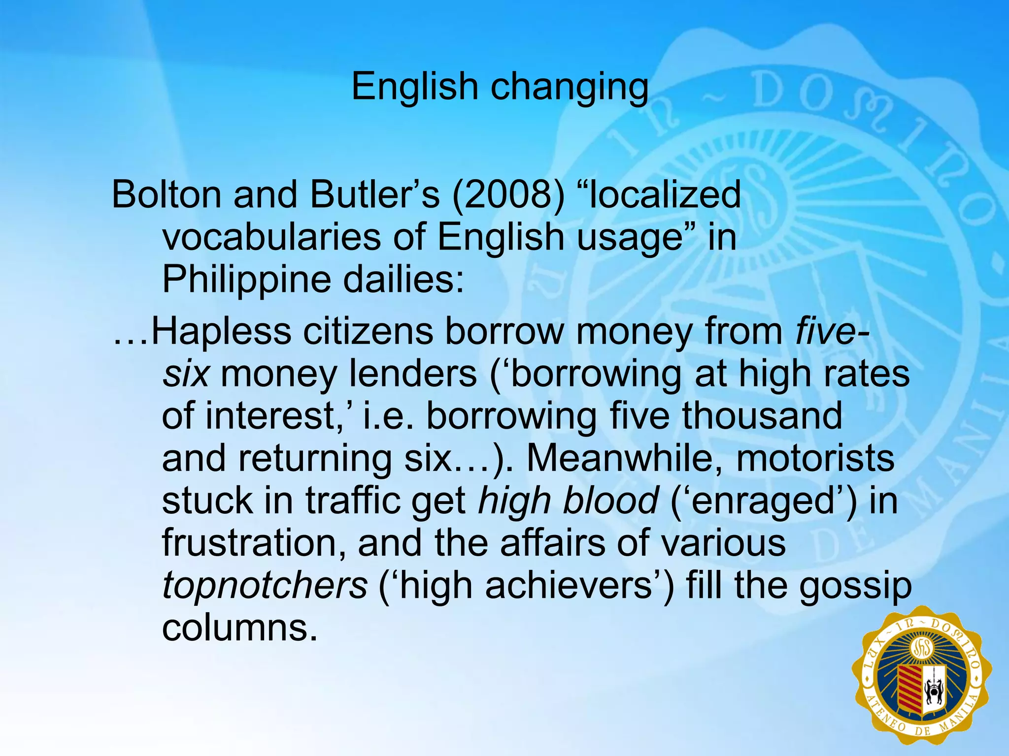 English changing

Bolton and Butler‟s (2008) “localized
  vocabularies of English usage” in
  Philippine dailies:
…Hapless citizens borrow money from five-
  six money lenders („borrowing at high rates
  of interest,‟ i.e. borrowing five thousand
  and returning six…). Meanwhile, motorists
  stuck in traffic get high blood („enraged‟) in
  frustration, and the affairs of various
  topnotchers („high achievers‟) fill the gossip
  columns.
 