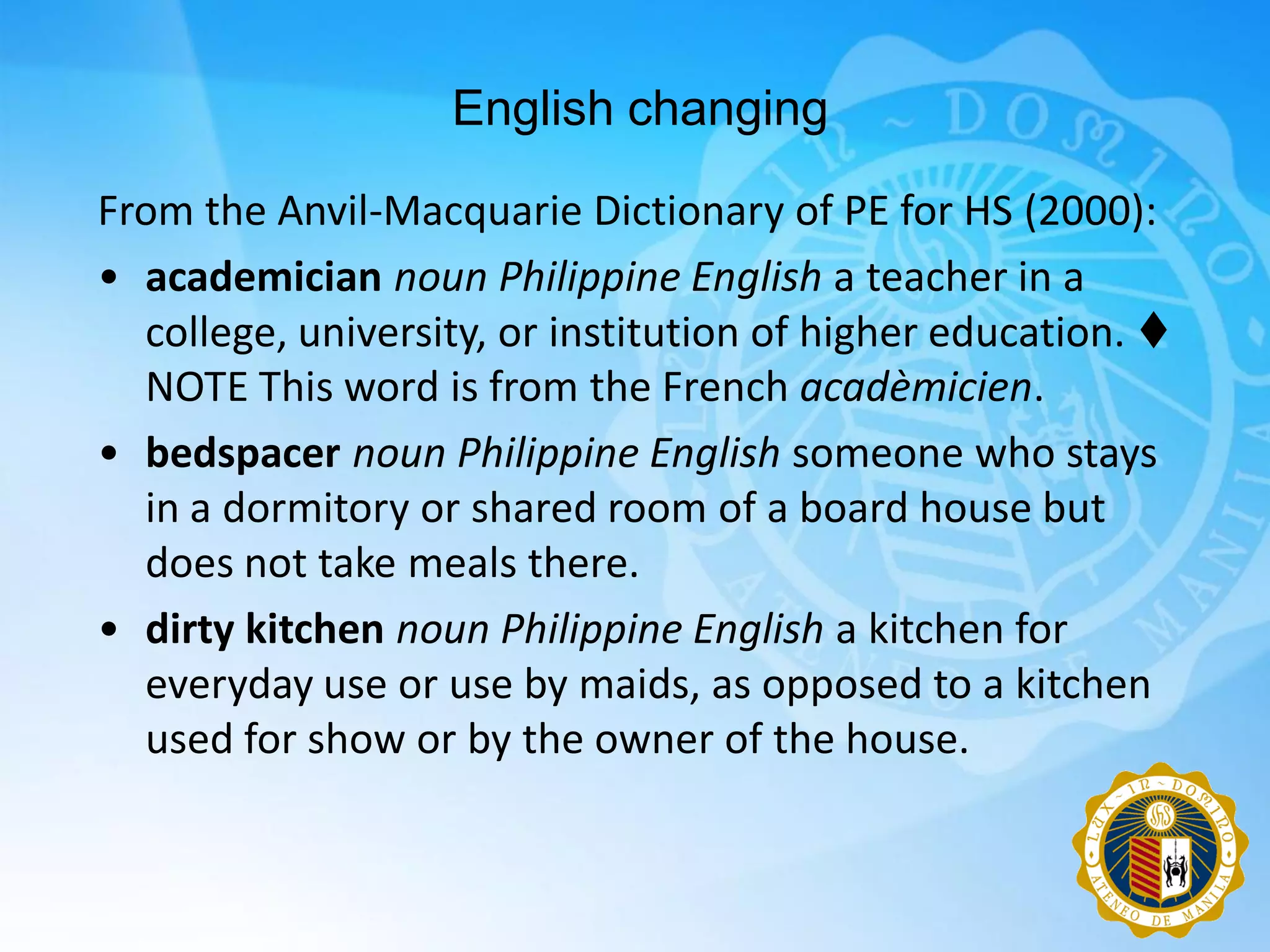 English changing

From the Anvil-Macquarie Dictionary of PE for HS (2000):
• academician noun Philippine English a teacher in a
  college, university, or institution of higher education. 
  NOTE This word is from the French acadèmicien.
• bedspacer noun Philippine English someone who stays
  in a dormitory or shared room of a board house but
  does not take meals there.
• dirty kitchen noun Philippine English a kitchen for
  everyday use or use by maids, as opposed to a kitchen
  used for show or by the owner of the house.
 