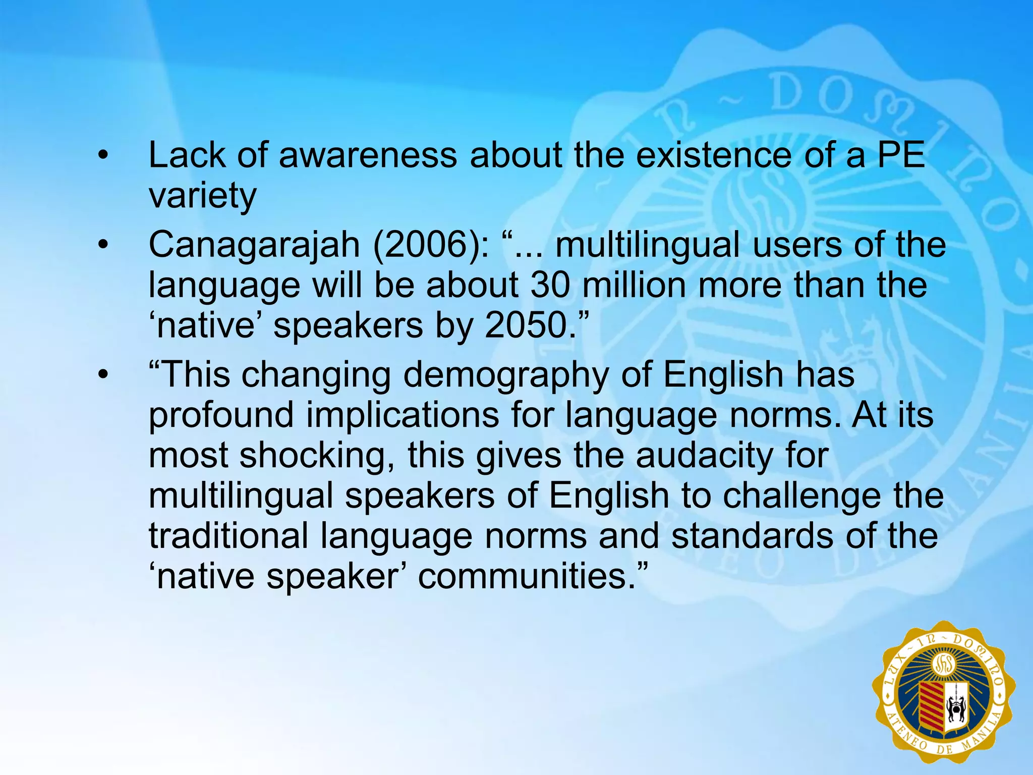 •   Lack of awareness about the existence of a PE
    variety
•   Canagarajah (2006): “... multilingual users of the
    language will be about 30 million more than the
    „native‟ speakers by 2050.”
•   “This changing demography of English has
    profound implications for language norms. At its
    most shocking, this gives the audacity for
    multilingual speakers of English to challenge the
    traditional language norms and standards of the
    „native speaker‟ communities.”
 
