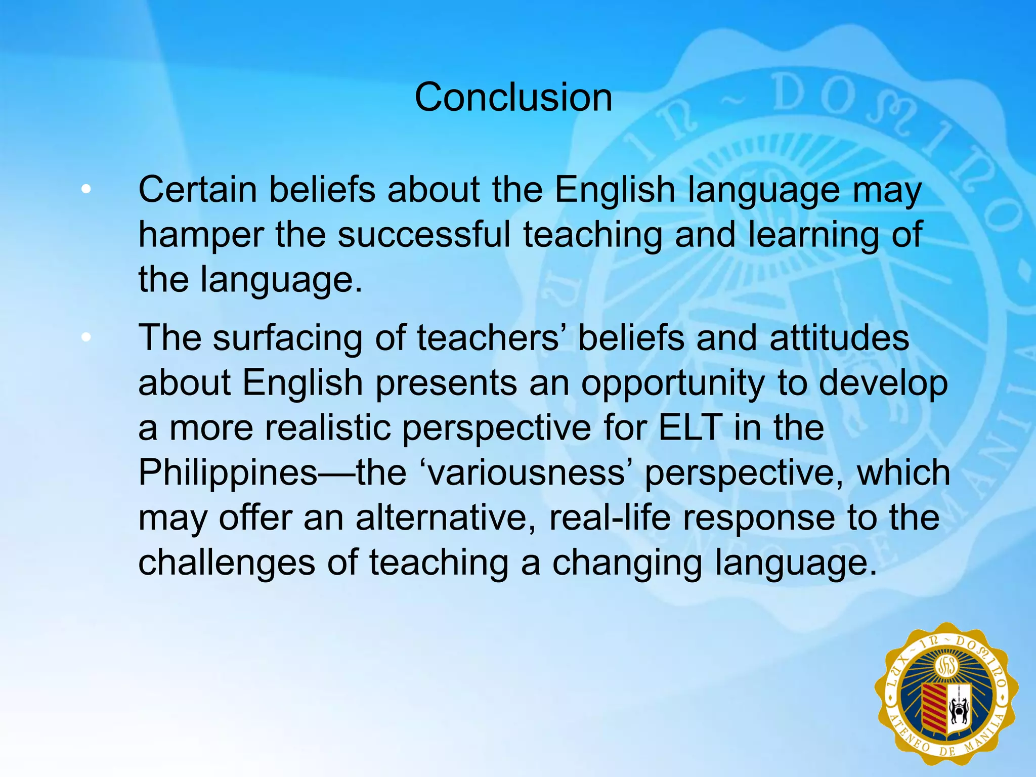 Conclusion

•   Certain beliefs about the English language may
    hamper the successful teaching and learning of
    the language.
•   The surfacing of teachers‟ beliefs and attitudes
    about English presents an opportunity to develop
    a more realistic perspective for ELT in the
    Philippines—the „variousness‟ perspective, which
    may offer an alternative, real-life response to the
    challenges of teaching a changing language.
 