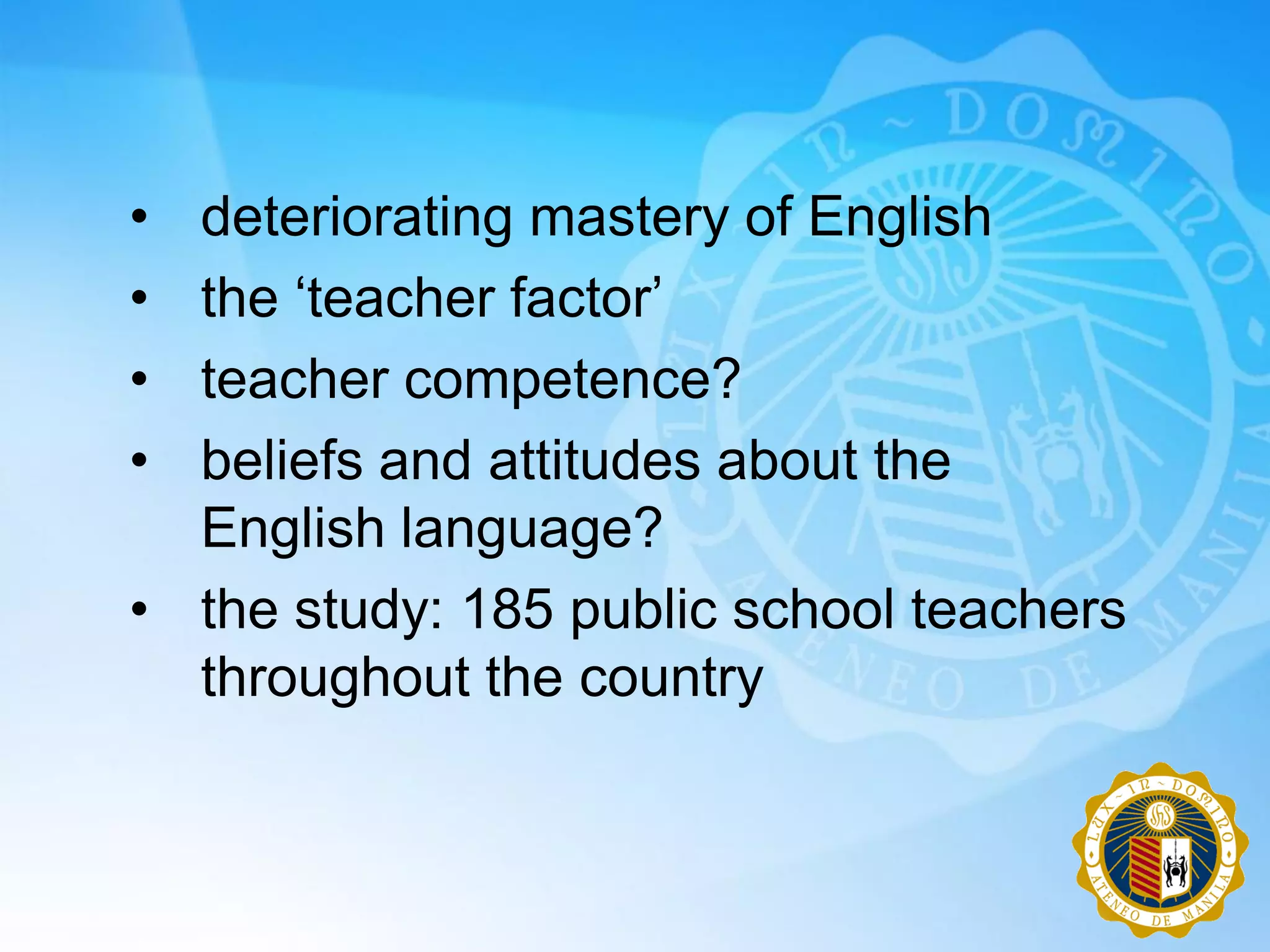 • deteriorating mastery of English
• the „teacher factor‟
• teacher competence?
• beliefs and attitudes about the
  English language?
• the study: 185 public school teachers
  throughout the country
 