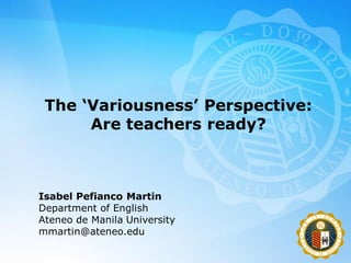 The ‘Variousness’ Perspective:
      Are teachers ready?



Isabel Pefianco Martin
Department of English
Ateneo de Manila University
mmartin@ateneo.edu
 