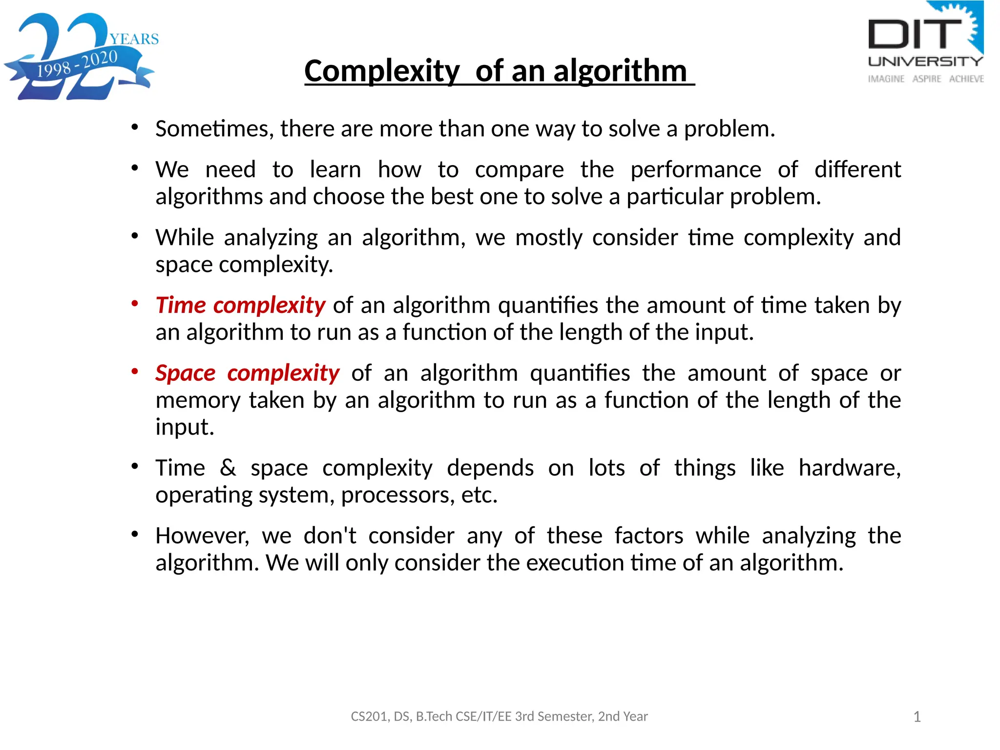 Complexity of an algorithm
CS201, DS, B.Tech CSE/IT/EE 3rd Semester, 2nd Year 1
• Sometimes, there are more than one way to solve a problem.
• We need to learn how to compare the performance of different
algorithms and choose the best one to solve a particular problem.
• While analyzing an algorithm, we mostly consider time complexity and
space complexity.
• Time complexity of an algorithm quantifies the amount of time taken by
an algorithm to run as a function of the length of the input.
• Space complexity of an algorithm quantifies the amount of space or
memory taken by an algorithm to run as a function of the length of the
input.
• Time & space complexity depends on lots of things like hardware,
operating system, processors, etc.
• However, we don't consider any of these factors while analyzing the
algorithm. We will only consider the execution time of an algorithm.
 