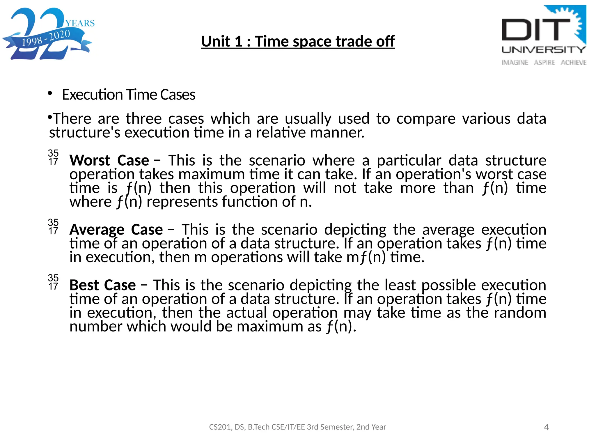 Unit 1 : Time space trade off
• Execution Time Cases
•There are three cases which are usually used to compare various data
structure's execution time in a relative manner.
 Worst Case − This is the scenario where a particular data structure
operation takes maximum time it can take. If an operation's worst case
time is ƒ(n) then this operation will not take more than ƒ(n) time
where ƒ(n) represents function of n.
 Average Case − This is the scenario depicting the average execution
time of an operation of a data structure. If an operation takes ƒ(n) time
in execution, then m operations will take mƒ(n) time.
 Best Case − This is the scenario depicting the least possible execution
time of an operation of a data structure. If an operation takes ƒ(n) time
in execution, then the actual operation may take time as the random
number which would be maximum as ƒ(n).
CS201, DS, B.Tech CSE/IT/EE 3rd Semester, 2nd Year 4
 