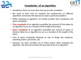 Complexity of an algorithm
CS201, DS, B.Tech CSE/IT/EE 3rd Semester, 2nd Year 1
• Sometimes, there are more than one way to solve a problem.
• We need to learn how to compare the performance of different
algorithms and choose the best one to solve a particular problem.
• While analyzing an algorithm, we mostly consider time complexity and
space complexity.
• Time complexity of an algorithm quantifies the amount of time taken by
an algorithm to run as a function of the length of the input.
• Space complexity of an algorithm quantifies the amount of space or
memory taken by an algorithm to run as a function of the length of the
input.
• Time & space complexity depends on lots of things like hardware,
operating system, processors, etc.
• However, we don't consider any of these factors while analyzing the
algorithm. We will only consider the execution time of an algorithm.
 