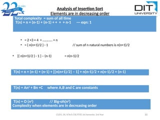 Analysis of Insertion Sort
Elements are in decreasing order
• = 2 +3 + 4 + ………… + n
• = { n(n+1)/2 } - 1 // sum of n natural numbers is n(n+1)/2
• [{ n(n+1)/2 } - 1 ] – (n-1) = n(n-1)/2
CS201, DS, B.Tech CSE/IT/EE 3rd Semester, 2nd Year 10
Total complexity = sum of all time
T(n) = n + (n-1) + (n-1) + + + + n-1 --- eqn: 1
T(n) = n + (n-1) + (n-1) + [{n(n+1)/2} – 1] + n(n-1)/2 + n(n-1)/2 + (n-1)
T(n) = An2
+ Bn +C where A,B and C are constants
T(n) = O (n2
) // Big-oh(n2
)
Complexity when elements are in decreasing order
 