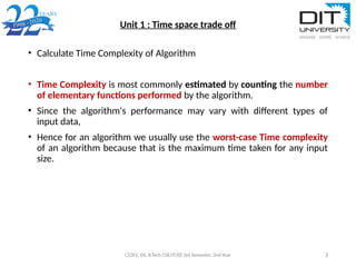 Unit 1 : Time space trade off
• Calculate Time Complexity of Algorithm
• Time Complexity is most commonly estimated by counting the number
of elementary functions performed by the algorithm.
• Since the algorithm's performance may vary with different types of
input data,
• Hence for an algorithm we usually use the worst-case Time complexity
of an algorithm because that is the maximum time taken for any input
size.
CS201, DS, B.Tech CSE/IT/EE 3rd Semester, 2nd Year 3
 