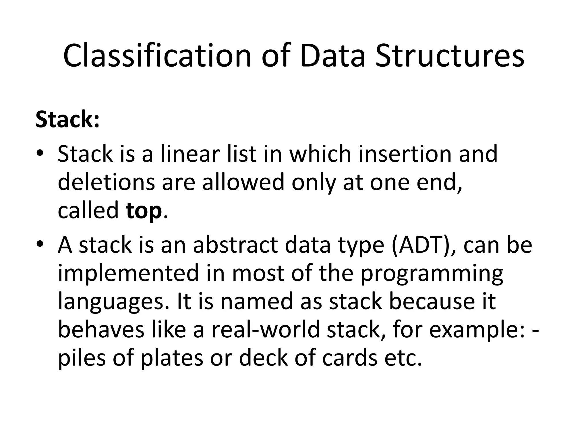 Classification of Data Structures
Stack:
• Stack is a linear list in which insertion and
deletions are allowed only at one end,
called top.
• A stack is an abstract data type (ADT), can be
implemented in most of the programming
languages. It is named as stack because it
behaves like a real-world stack, for example: -
piles of plates or deck of cards etc.
 