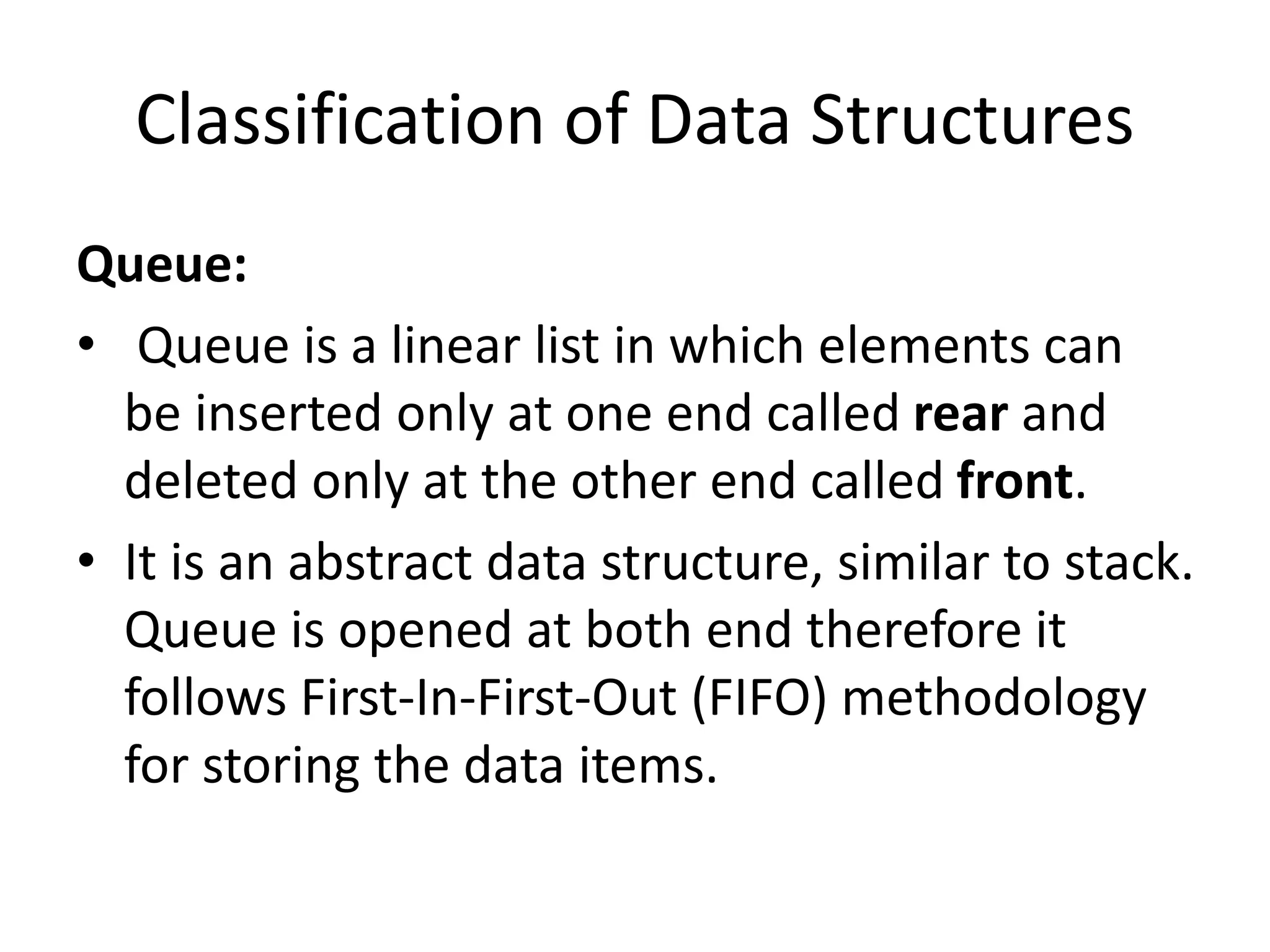 Classification of Data Structures
Queue:
• Queue is a linear list in which elements can
be inserted only at one end called rear and
deleted only at the other end called front.
• It is an abstract data structure, similar to stack.
Queue is opened at both end therefore it
follows First-In-First-Out (FIFO) methodology
for storing the data items.
 