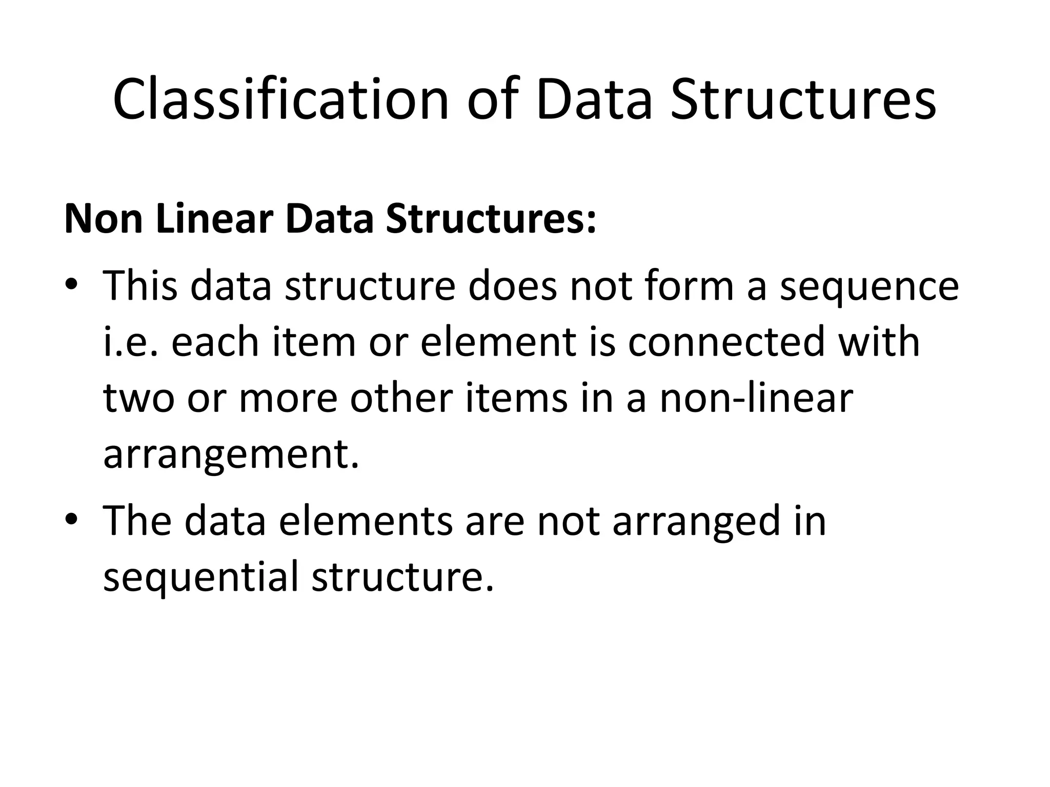 Classification of Data Structures
Non Linear Data Structures:
• This data structure does not form a sequence
i.e. each item or element is connected with
two or more other items in a non-linear
arrangement.
• The data elements are not arranged in
sequential structure.
 