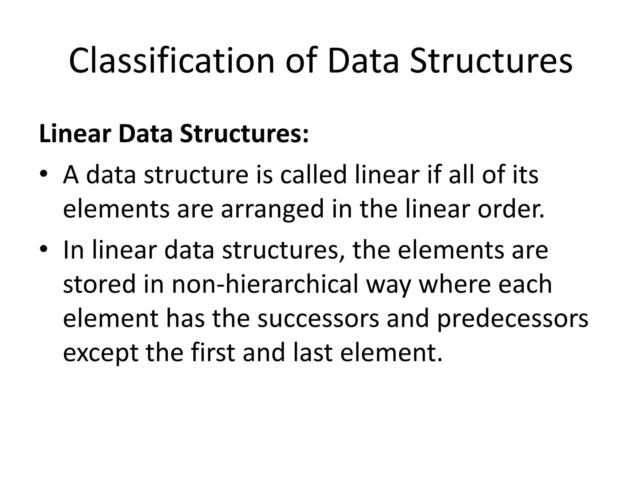 Classification of Data Structures
Linear Data Structures:
• A data structure is called linear if all of its
elements are arranged in the linear order.
• In linear data structures, the elements are
stored in non-hierarchical way where each
element has the successors and predecessors
except the first and last element.
 