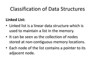 Classification of Data Structures
Linked List:
• Linked list is a linear data structure which is
used to maintain a list in the memory.
• It can be seen as the collection of nodes
stored at non-contiguous memory locations.
• Each node of the list contains a pointer to its
adjacent node.
 