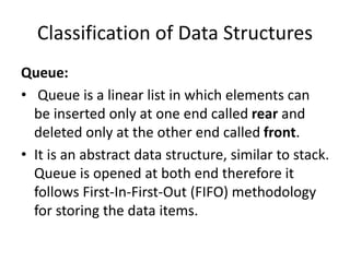 Classification of Data Structures
Queue:
• Queue is a linear list in which elements can
be inserted only at one end called rear and
deleted only at the other end called front.
• It is an abstract data structure, similar to stack.
Queue is opened at both end therefore it
follows First-In-First-Out (FIFO) methodology
for storing the data items.
 