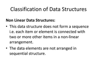 Classification of Data Structures
Non Linear Data Structures:
• This data structure does not form a sequence
i.e. each item or element is connected with
two or more other items in a non-linear
arrangement.
• The data elements are not arranged in
sequential structure.
 