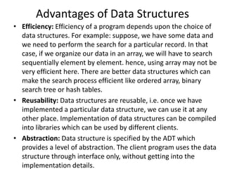 Advantages of Data Structures
• Efficiency: Efficiency of a program depends upon the choice of
data structures. For example: suppose, we have some data and
we need to perform the search for a particular record. In that
case, if we organize our data in an array, we will have to search
sequentially element by element. hence, using array may not be
very efficient here. There are better data structures which can
make the search process efficient like ordered array, binary
search tree or hash tables.
• Reusability: Data structures are reusable, i.e. once we have
implemented a particular data structure, we can use it at any
other place. Implementation of data structures can be compiled
into libraries which can be used by different clients.
• Abstraction: Data structure is specified by the ADT which
provides a level of abstraction. The client program uses the data
structure through interface only, without getting into the
implementation details.
 